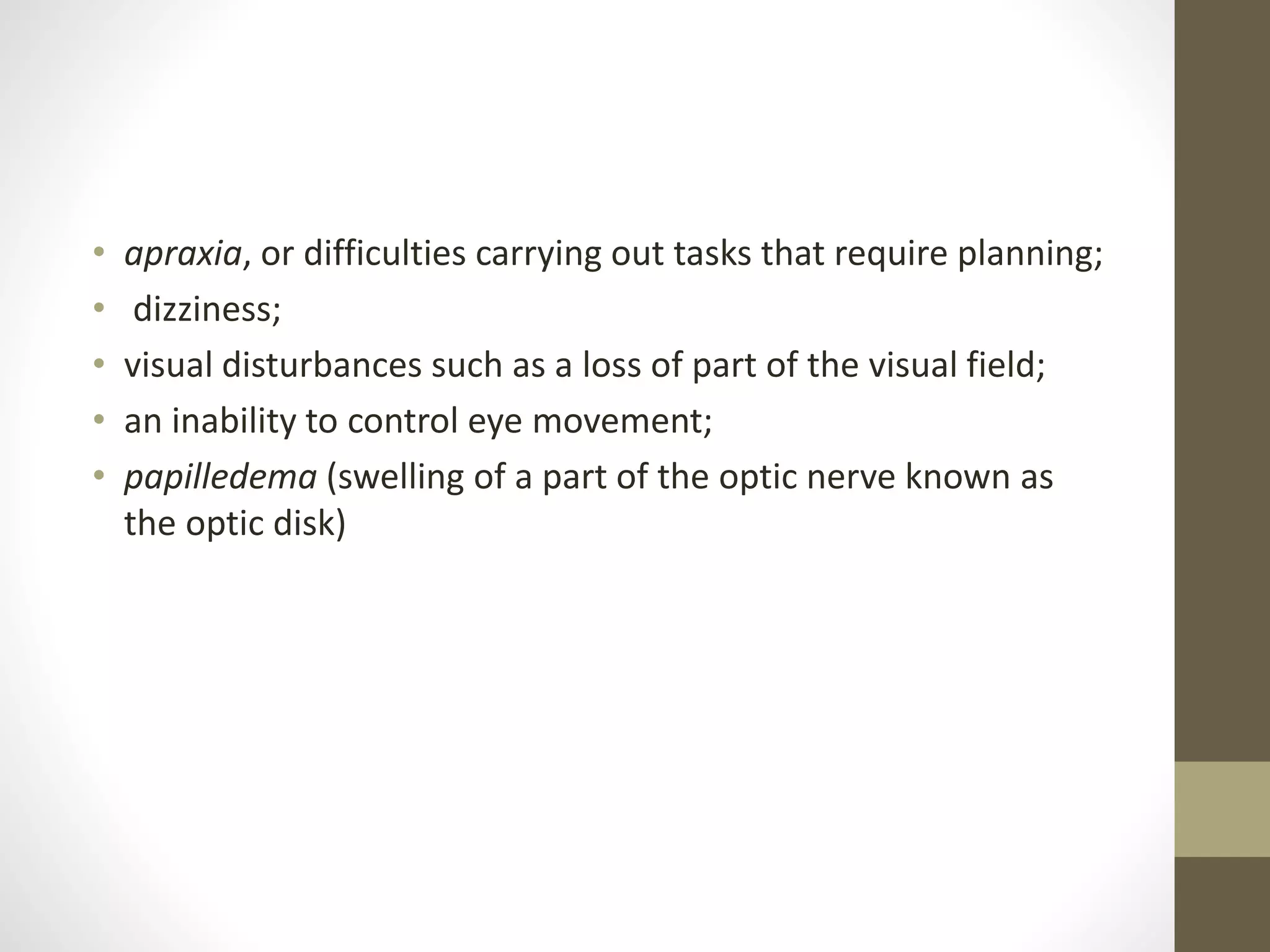 • apraxia, or difficulties carrying out tasks that require planning;
• dizziness;
• visual disturbances such as a loss of part of the visual field;
• an inability to control eye movement;
• papilledema (swelling of a part of the optic nerve known as
the optic disk)
 