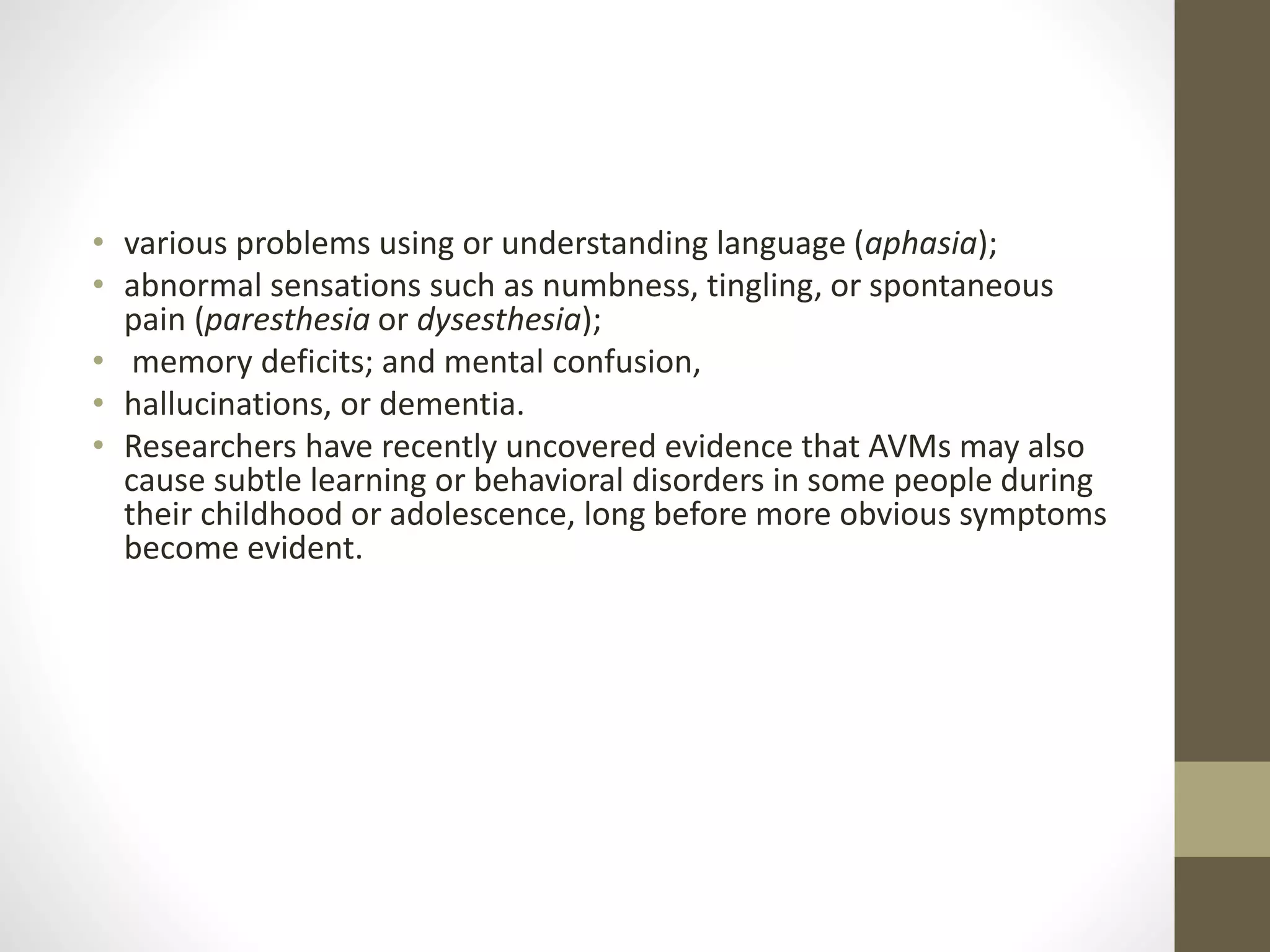 • various problems using or understanding language (aphasia);
• abnormal sensations such as numbness, tingling, or spontaneous
pain (paresthesia or dysesthesia);
• memory deficits; and mental confusion,
• hallucinations, or dementia.
• Researchers have recently uncovered evidence that AVMs may also
cause subtle learning or behavioral disorders in some people during
their childhood or adolescence, long before more obvious symptoms
become evident.
 