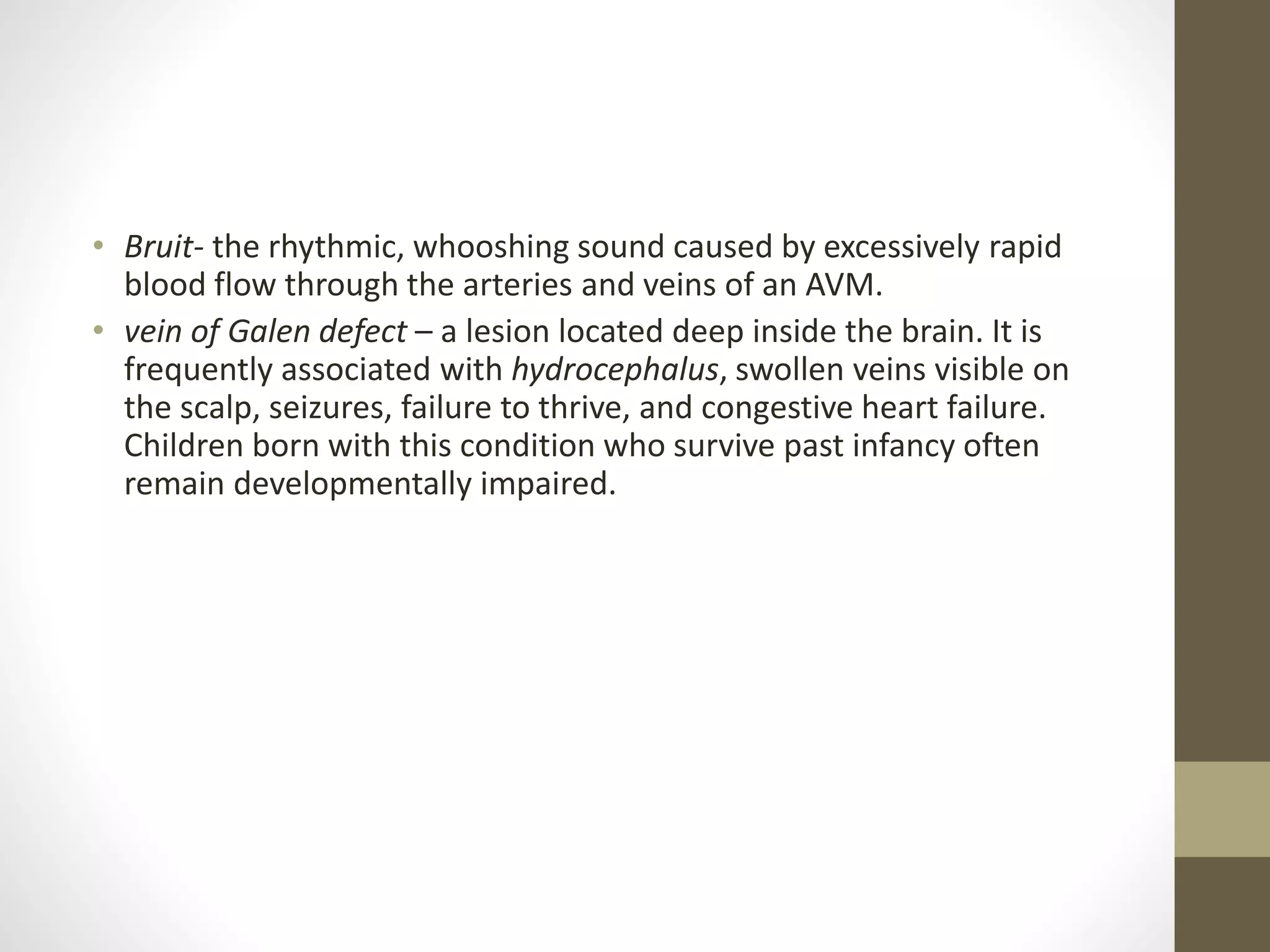 • Bruit- the rhythmic, whooshing sound caused by excessively rapid
blood flow through the arteries and veins of an AVM.
• vein of Galen defect – a lesion located deep inside the brain. It is
frequently associated with hydrocephalus, swollen veins visible on
the scalp, seizures, failure to thrive, and congestive heart failure.
Children born with this condition who survive past infancy often
remain developmentally impaired.
 