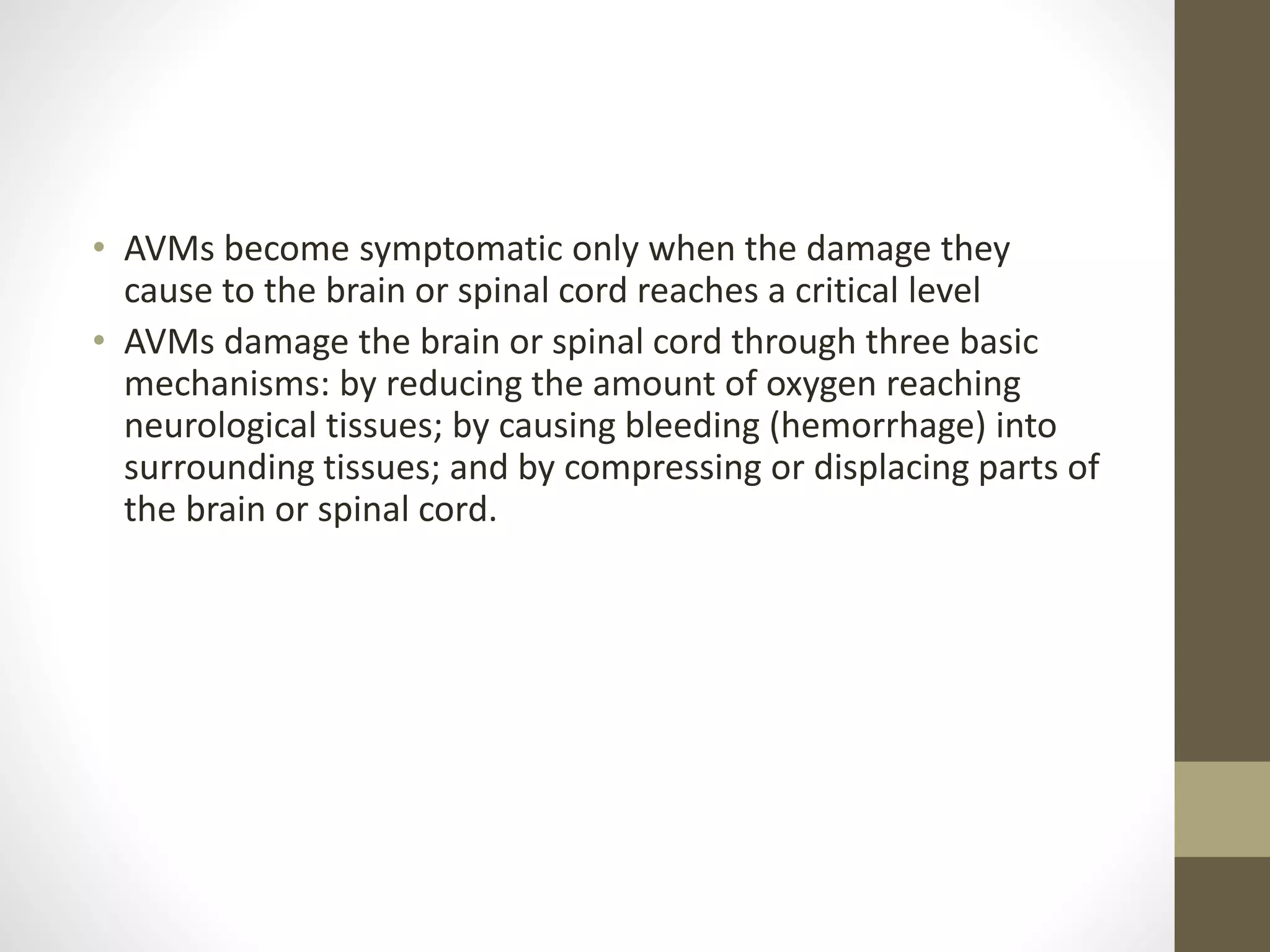 • AVMs become symptomatic only when the damage they
cause to the brain or spinal cord reaches a critical level
• AVMs damage the brain or spinal cord through three basic
mechanisms: by reducing the amount of oxygen reaching
neurological tissues; by causing bleeding (hemorrhage) into
surrounding tissues; and by compressing or displacing parts of
the brain or spinal cord.
 