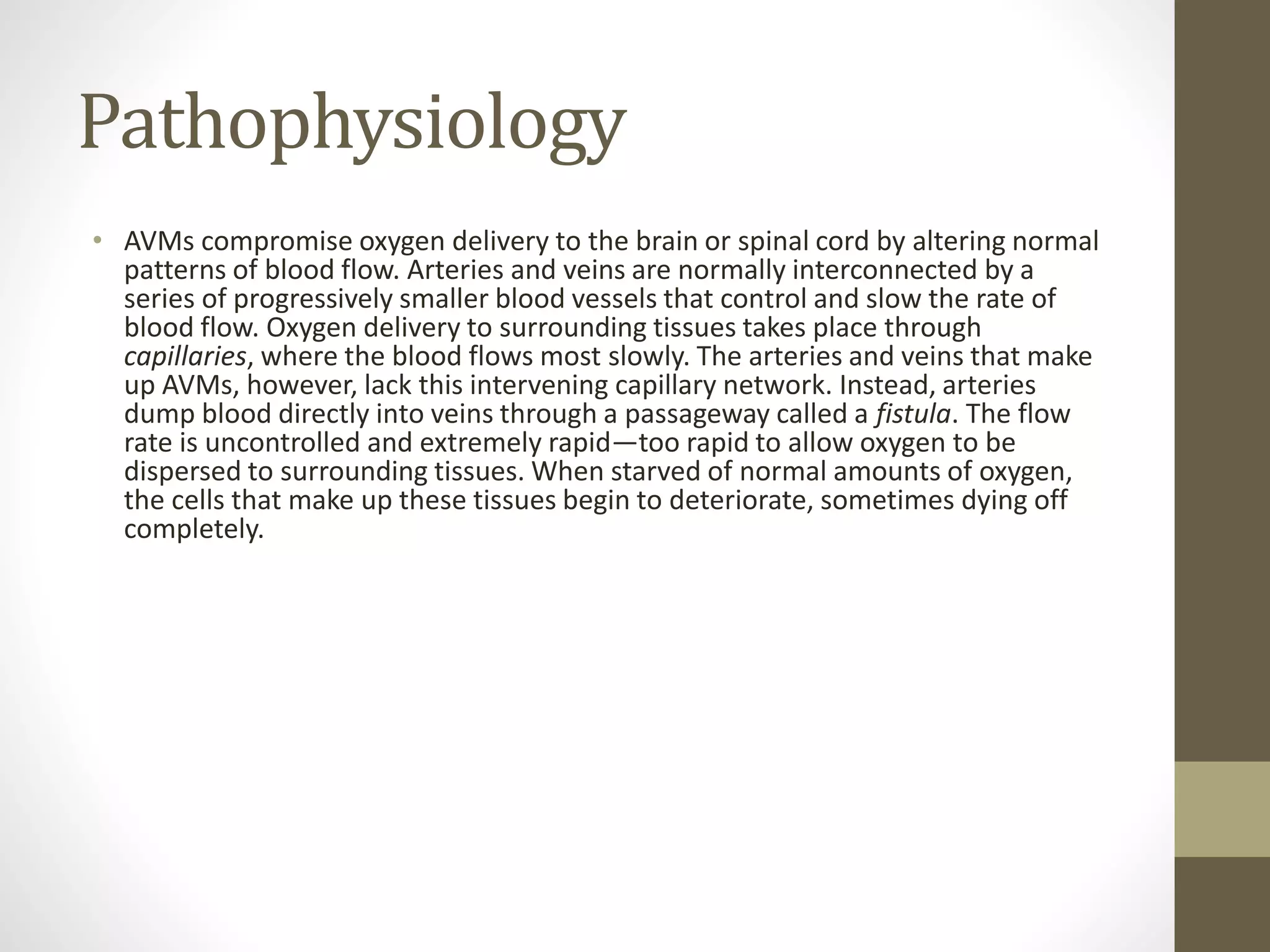 Pathophysiology
• AVMs compromise oxygen delivery to the brain or spinal cord by altering normal
patterns of blood flow. Arteries and veins are normally interconnected by a
series of progressively smaller blood vessels that control and slow the rate of
blood flow. Oxygen delivery to surrounding tissues takes place through
capillaries, where the blood flows most slowly. The arteries and veins that make
up AVMs, however, lack this intervening capillary network. Instead, arteries
dump blood directly into veins through a passageway called a fistula. The flow
rate is uncontrolled and extremely rapid—too rapid to allow oxygen to be
dispersed to surrounding tissues. When starved of normal amounts of oxygen,
the cells that make up these tissues begin to deteriorate, sometimes dying off
completely.
 