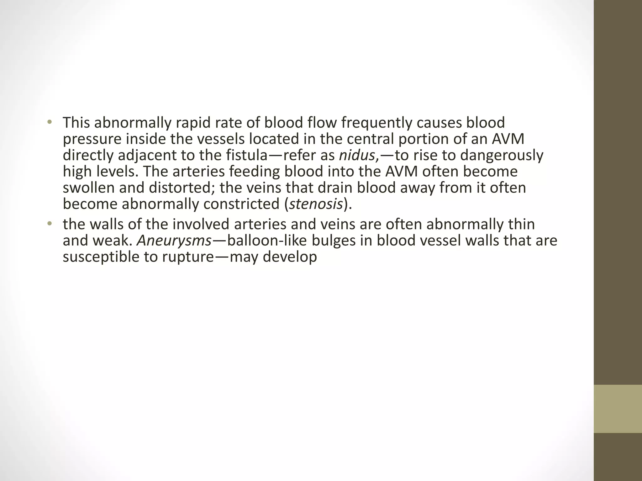 • This abnormally rapid rate of blood flow frequently causes blood
pressure inside the vessels located in the central portion of an AVM
directly adjacent to the fistula—refer as nidus,—to rise to dangerously
high levels. The arteries feeding blood into the AVM often become
swollen and distorted; the veins that drain blood away from it often
become abnormally constricted (stenosis).
• the walls of the involved arteries and veins are often abnormally thin
and weak. Aneurysms—balloon-like bulges in blood vessel walls that are
susceptible to rupture—may develop
 
