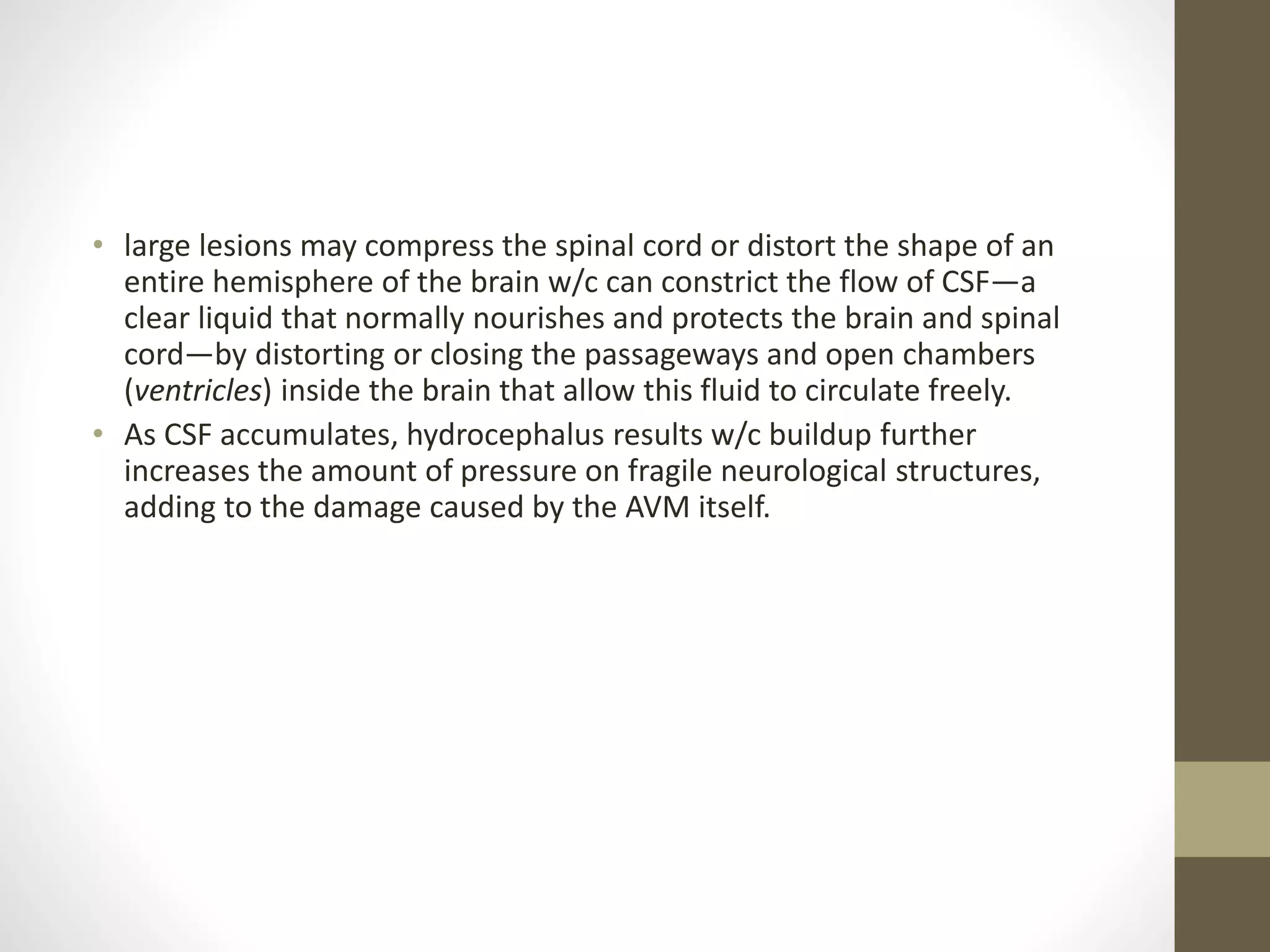 • large lesions may compress the spinal cord or distort the shape of an
entire hemisphere of the brain w/c can constrict the flow of CSF—a
clear liquid that normally nourishes and protects the brain and spinal
cord—by distorting or closing the passageways and open chambers
(ventricles) inside the brain that allow this fluid to circulate freely.
• As CSF accumulates, hydrocephalus results w/c buildup further
increases the amount of pressure on fragile neurological structures,
adding to the damage caused by the AVM itself.
 
