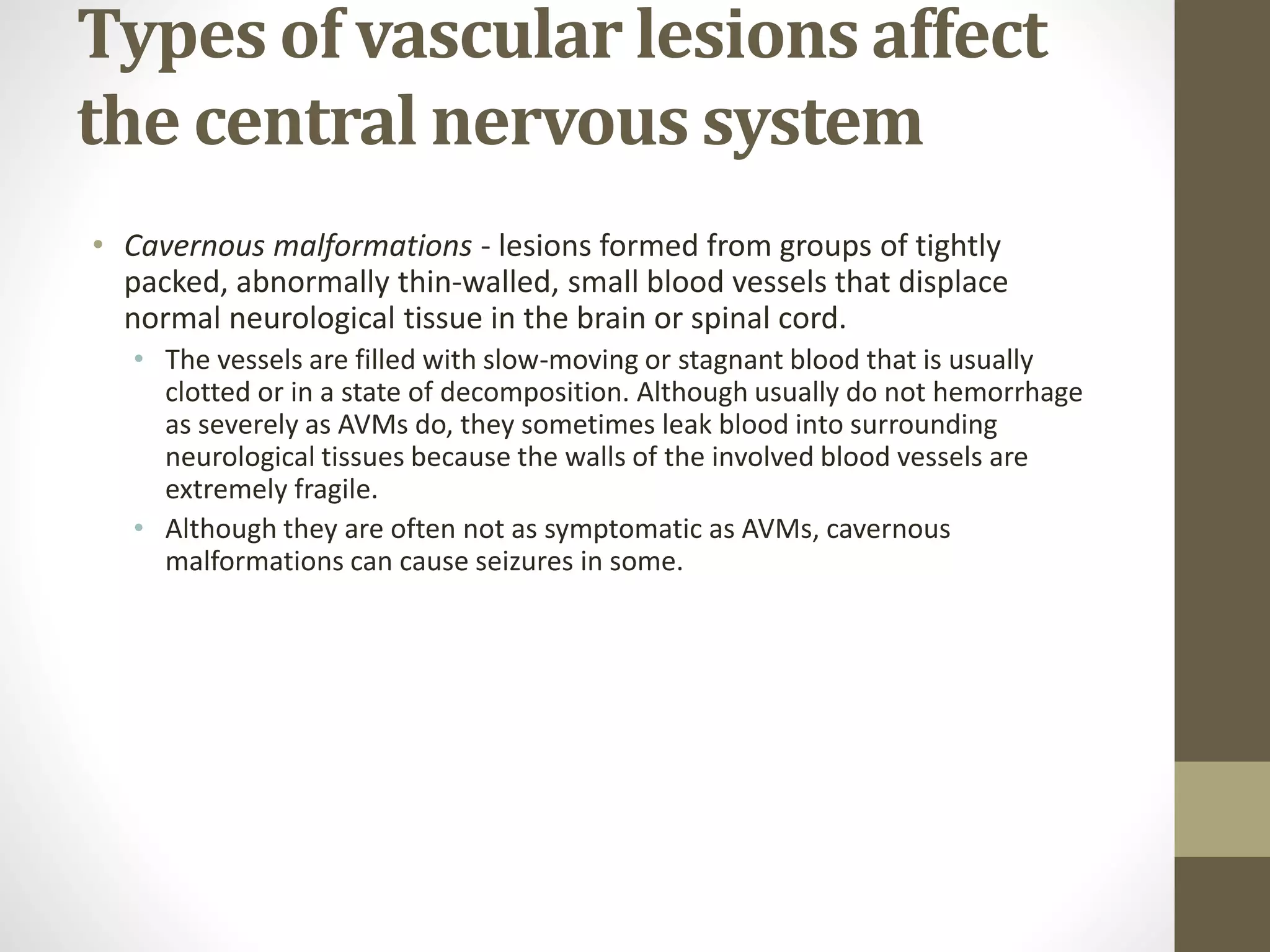 Types of vascular lesions affect
the central nervous system
• Cavernous malformations - lesions formed from groups of tightly
packed, abnormally thin-walled, small blood vessels that displace
normal neurological tissue in the brain or spinal cord.
• The vessels are filled with slow-moving or stagnant blood that is usually
clotted or in a state of decomposition. Although usually do not hemorrhage
as severely as AVMs do, they sometimes leak blood into surrounding
neurological tissues because the walls of the involved blood vessels are
extremely fragile.
• Although they are often not as symptomatic as AVMs, cavernous
malformations can cause seizures in some.
 