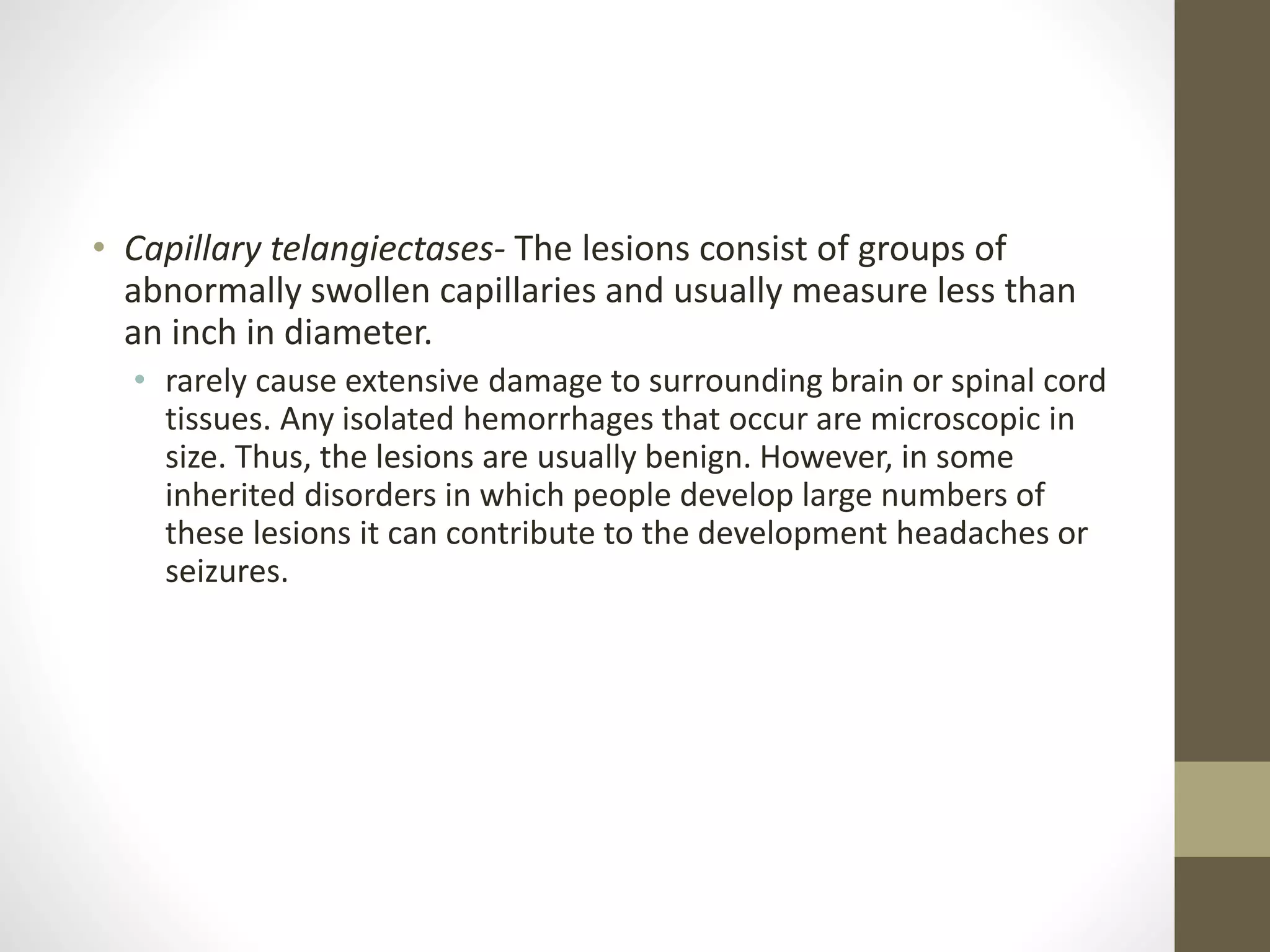 • Capillary telangiectases- The lesions consist of groups of
abnormally swollen capillaries and usually measure less than
an inch in diameter.
• rarely cause extensive damage to surrounding brain or spinal cord
tissues. Any isolated hemorrhages that occur are microscopic in
size. Thus, the lesions are usually benign. However, in some
inherited disorders in which people develop large numbers of
these lesions it can contribute to the development headaches or
seizures.
 