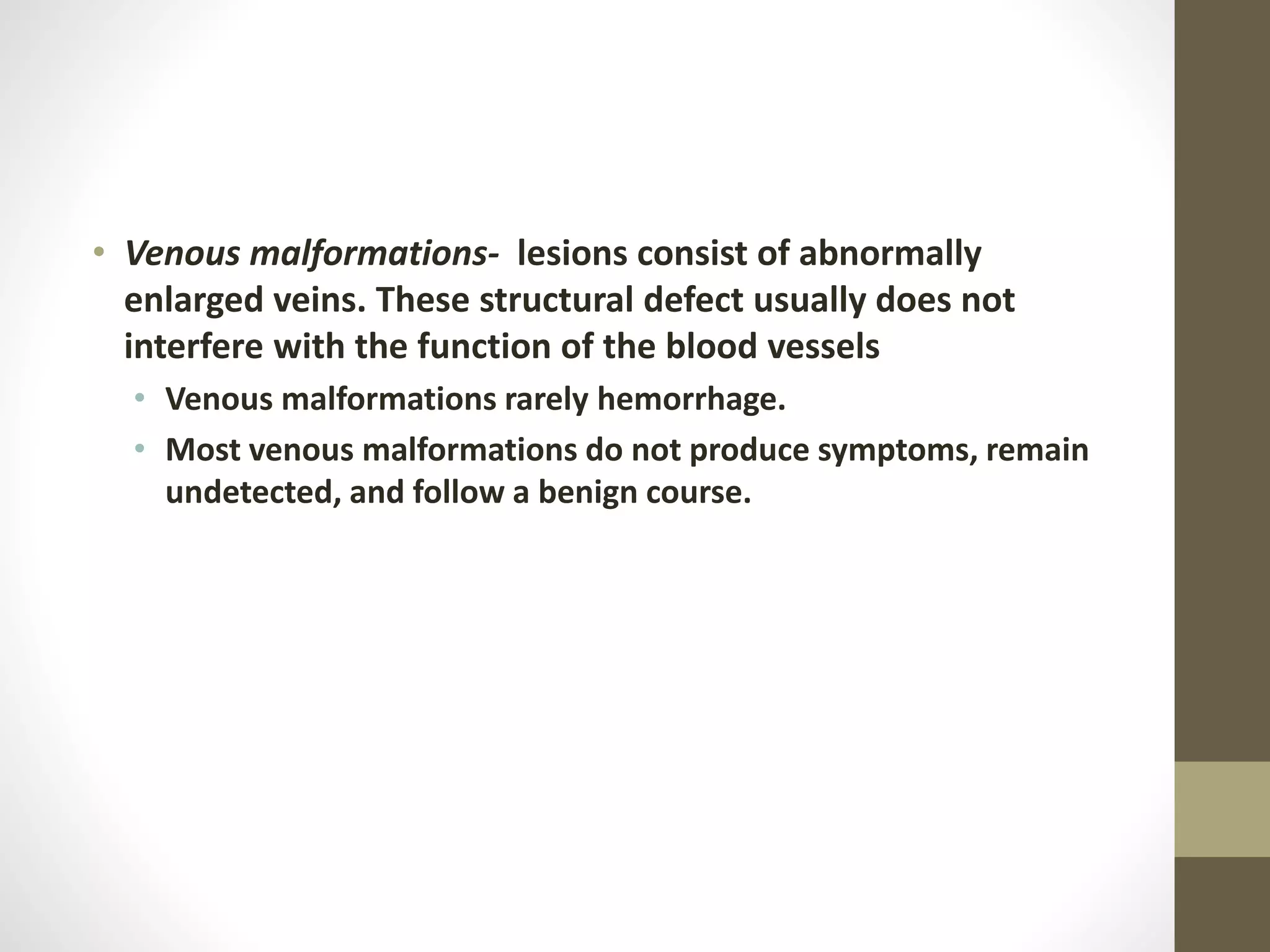 • Venous malformations- lesions consist of abnormally
enlarged veins. These structural defect usually does not
interfere with the function of the blood vessels
• Venous malformations rarely hemorrhage.
• Most venous malformations do not produce symptoms, remain
undetected, and follow a benign course.
 
