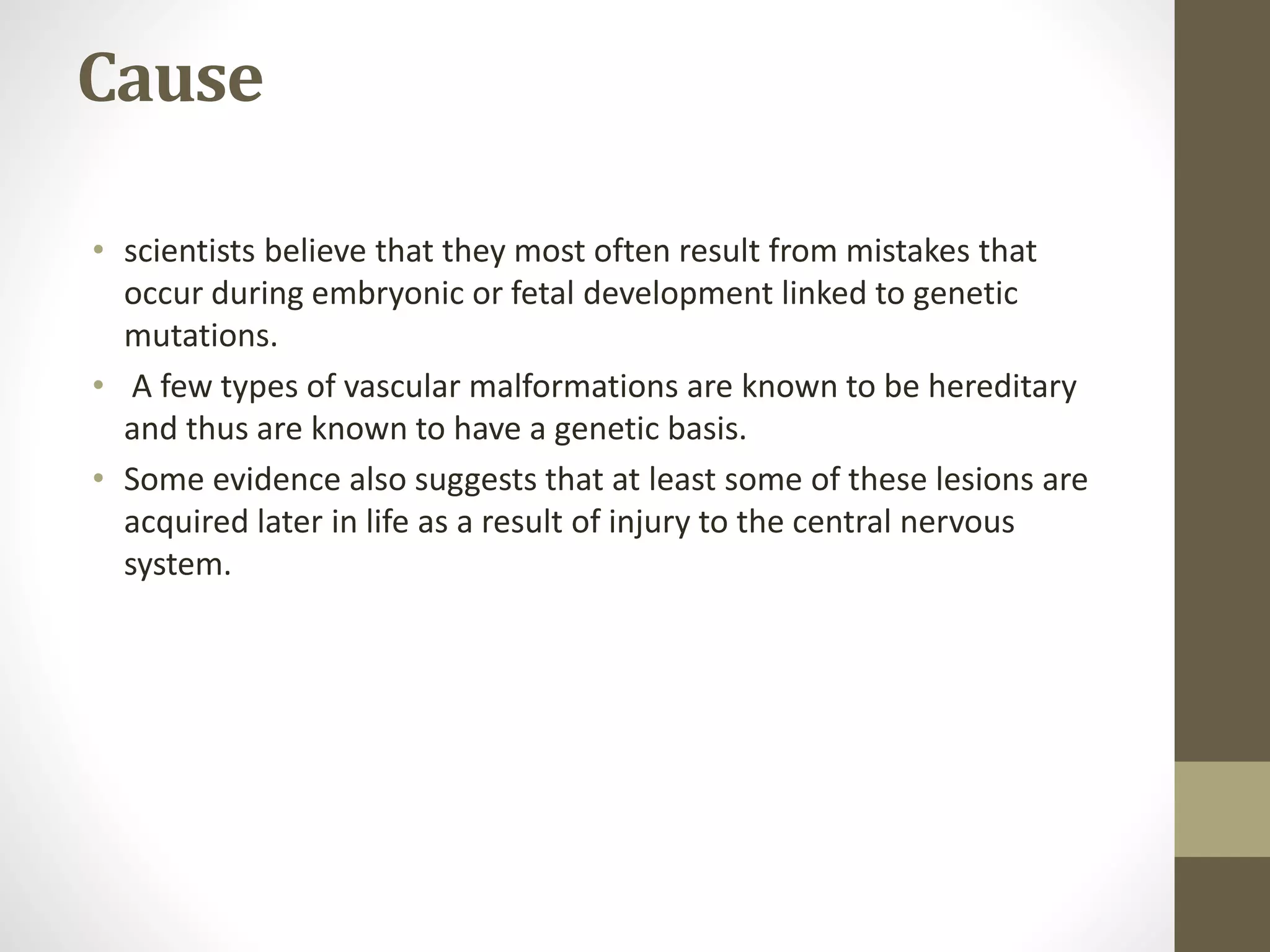 Cause
• scientists believe that they most often result from mistakes that
occur during embryonic or fetal development linked to genetic
mutations.
• A few types of vascular malformations are known to be hereditary
and thus are known to have a genetic basis.
• Some evidence also suggests that at least some of these lesions are
acquired later in life as a result of injury to the central nervous
system.
 