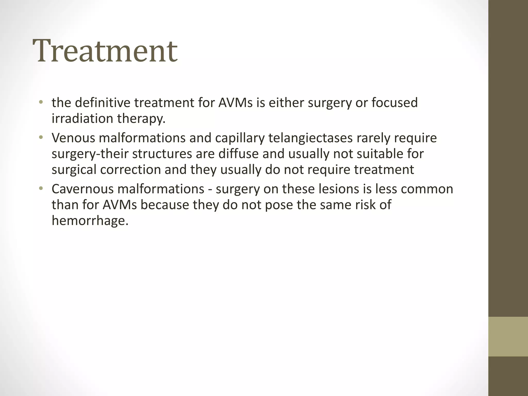Treatment
• the definitive treatment for AVMs is either surgery or focused
irradiation therapy.
• Venous malformations and capillary telangiectases rarely require
surgery-their structures are diffuse and usually not suitable for
surgical correction and they usually do not require treatment
• Cavernous malformations - surgery on these lesions is less common
than for AVMs because they do not pose the same risk of
hemorrhage.
 