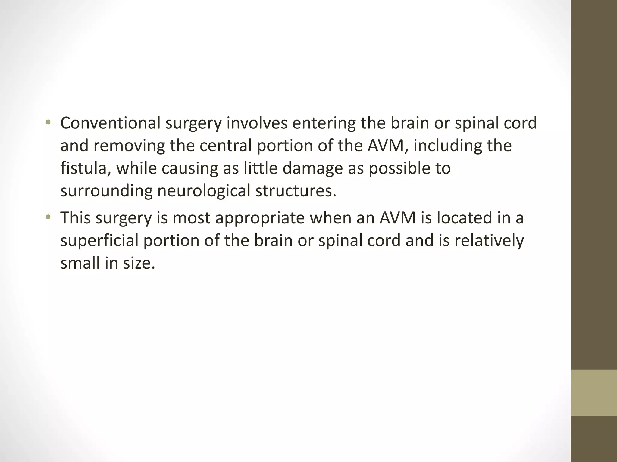 • Conventional surgery involves entering the brain or spinal cord
and removing the central portion of the AVM, including the
fistula, while causing as little damage as possible to
surrounding neurological structures.
• This surgery is most appropriate when an AVM is located in a
superficial portion of the brain or spinal cord and is relatively
small in size.
 
