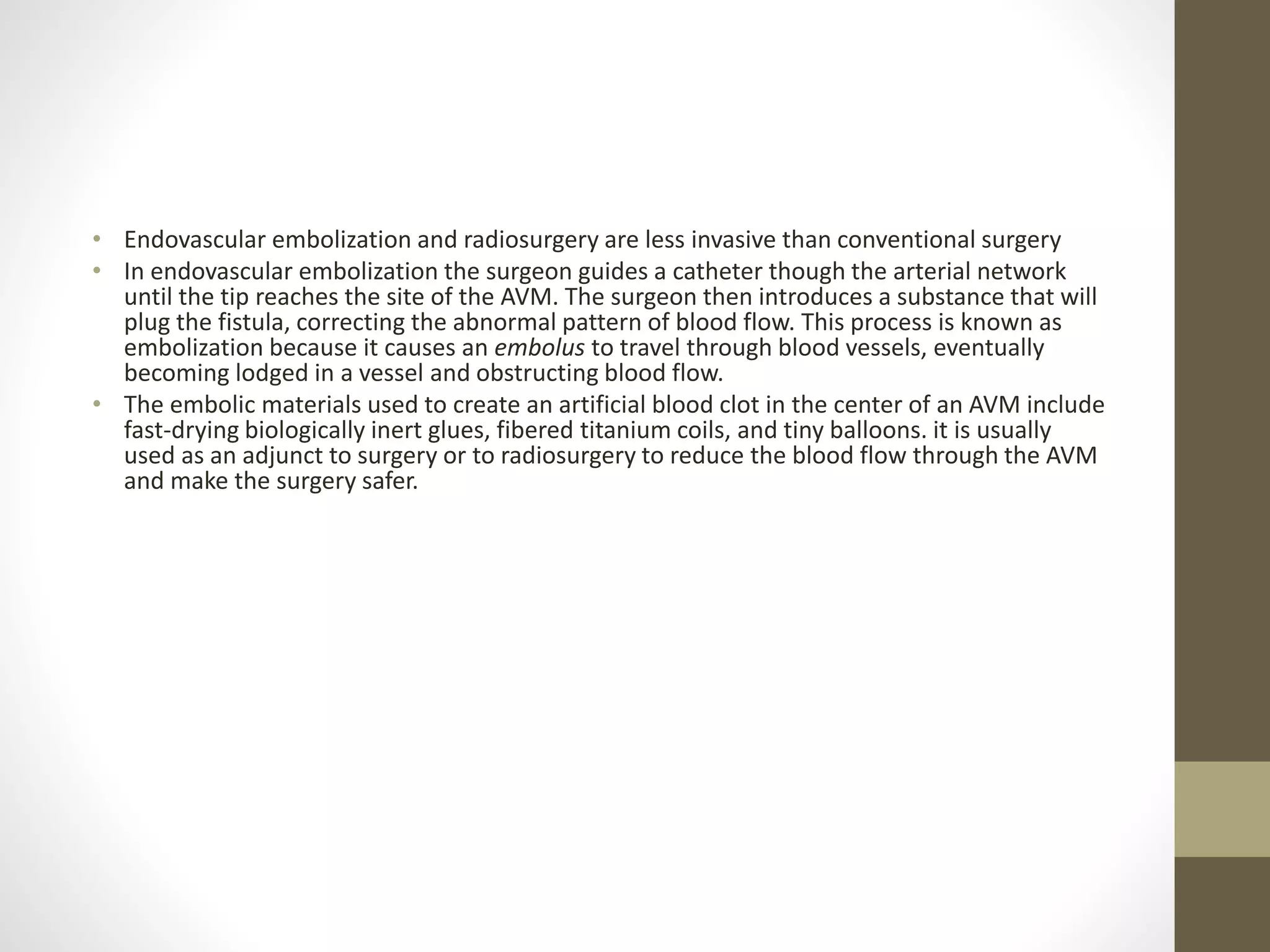 • Endovascular embolization and radiosurgery are less invasive than conventional surgery
• In endovascular embolization the surgeon guides a catheter though the arterial network
until the tip reaches the site of the AVM. The surgeon then introduces a substance that will
plug the fistula, correcting the abnormal pattern of blood flow. This process is known as
embolization because it causes an embolus to travel through blood vessels, eventually
becoming lodged in a vessel and obstructing blood flow.
• The embolic materials used to create an artificial blood clot in the center of an AVM include
fast-drying biologically inert glues, fibered titanium coils, and tiny balloons. it is usually
used as an adjunct to surgery or to radiosurgery to reduce the blood flow through the AVM
and make the surgery safer.
 