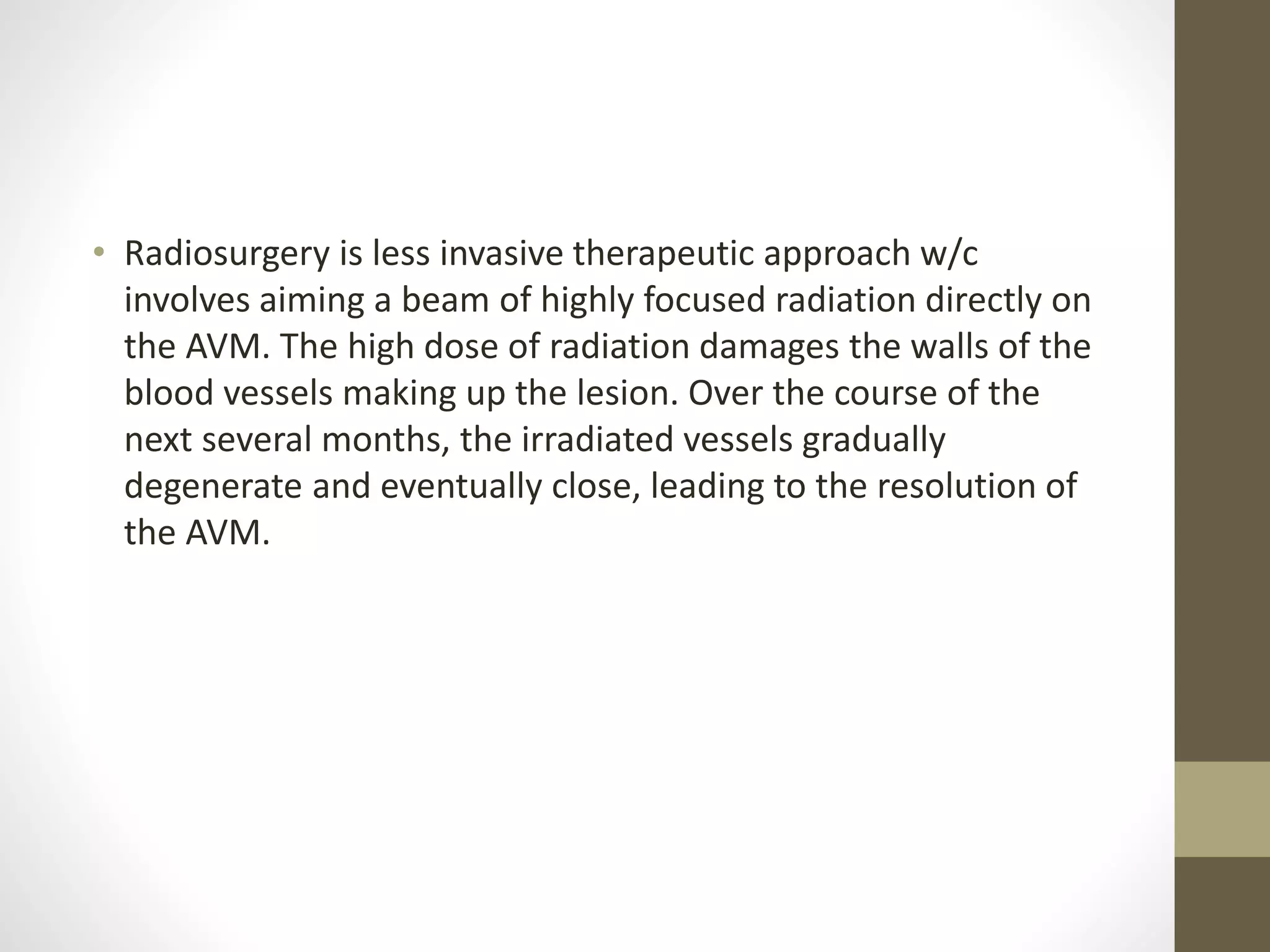 • Radiosurgery is less invasive therapeutic approach w/c
involves aiming a beam of highly focused radiation directly on
the AVM. The high dose of radiation damages the walls of the
blood vessels making up the lesion. Over the course of the
next several months, the irradiated vessels gradually
degenerate and eventually close, leading to the resolution of
the AVM.
 