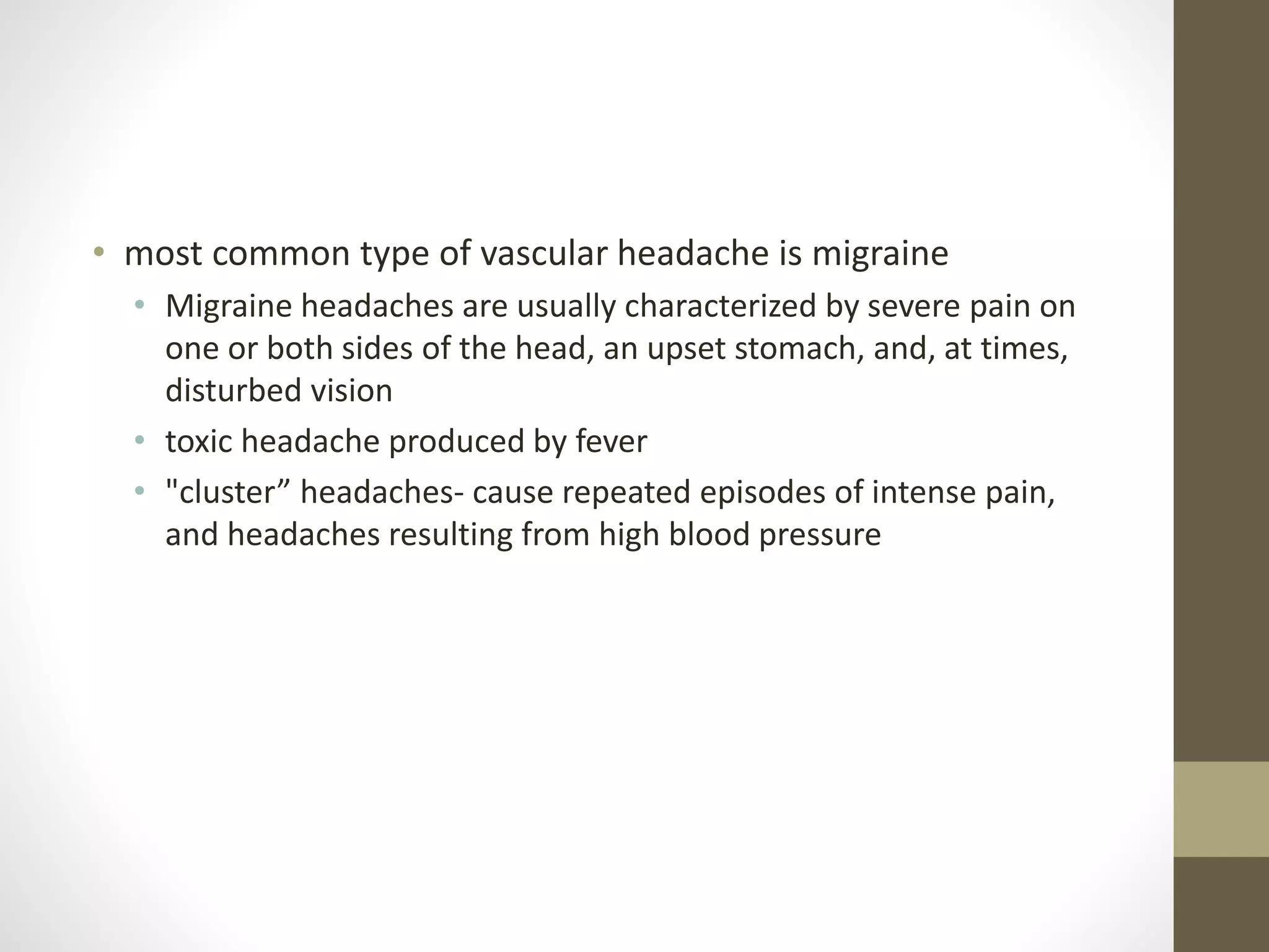• most common type of vascular headache is migraine
• Migraine headaches are usually characterized by severe pain on
one or both sides of the head, an upset stomach, and, at times,
disturbed vision
• toxic headache produced by fever
• "cluster” headaches- cause repeated episodes of intense pain,
and headaches resulting from high blood pressure
 