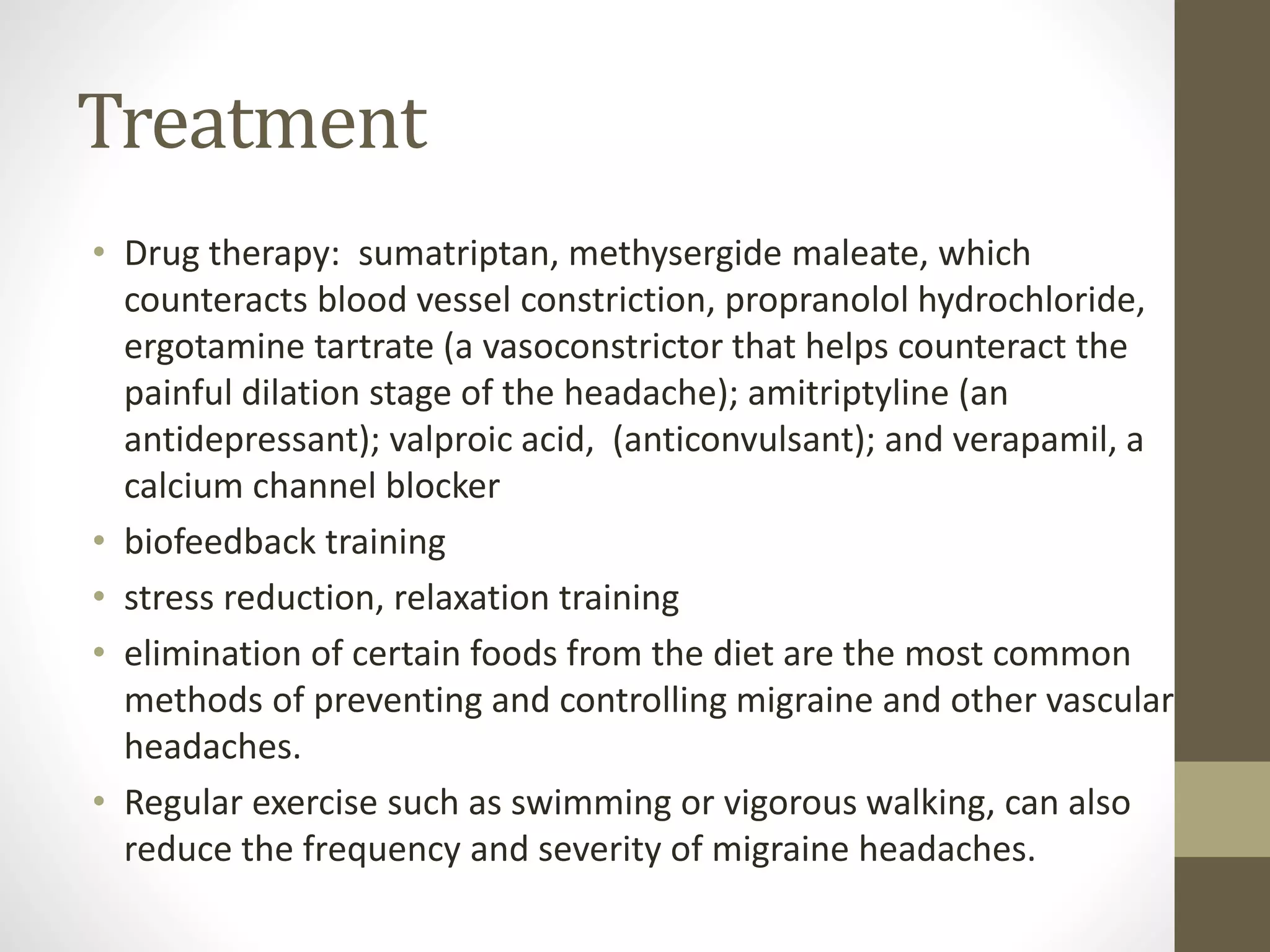 Treatment
• Drug therapy: sumatriptan, methysergide maleate, which
counteracts blood vessel constriction, propranolol hydrochloride,
ergotamine tartrate (a vasoconstrictor that helps counteract the
painful dilation stage of the headache); amitriptyline (an
antidepressant); valproic acid, (anticonvulsant); and verapamil, a
calcium channel blocker
• biofeedback training
• stress reduction, relaxation training
• elimination of certain foods from the diet are the most common
methods of preventing and controlling migraine and other vascular
headaches.
• Regular exercise such as swimming or vigorous walking, can also
reduce the frequency and severity of migraine headaches.
 