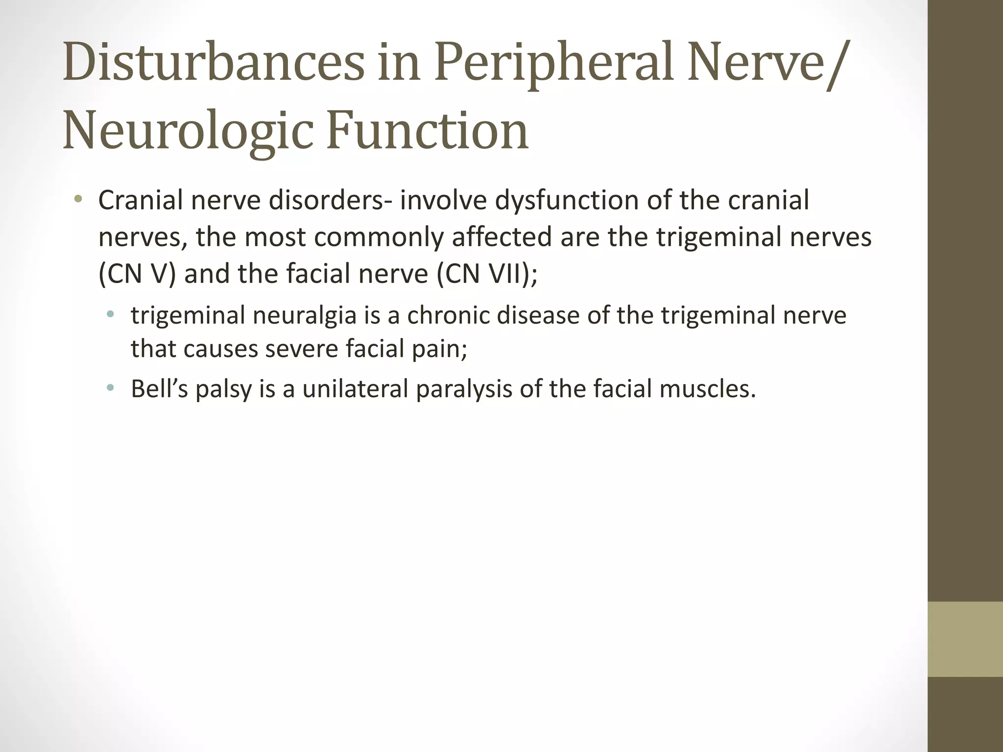 Disturbances in Peripheral Nerve/
Neurologic Function
• Cranial nerve disorders- involve dysfunction of the cranial
nerves, the most commonly affected are the trigeminal nerves
(CN V) and the facial nerve (CN VII);
• trigeminal neuralgia is a chronic disease of the trigeminal nerve
that causes severe facial pain;
• Bell’s palsy is a unilateral paralysis of the facial muscles.
 