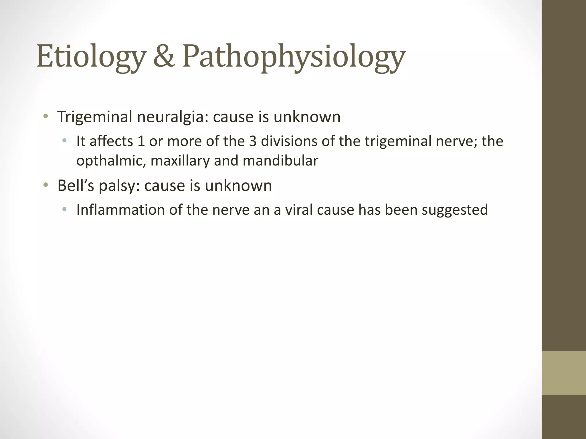 Etiology & Pathophysiology
• Trigeminal neuralgia: cause is unknown
• It affects 1 or more of the 3 divisions of the trigeminal nerve; the
opthalmic, maxillary and mandibular
• Bell’s palsy: cause is unknown
• Inflammation of the nerve an a viral cause has been suggested
 