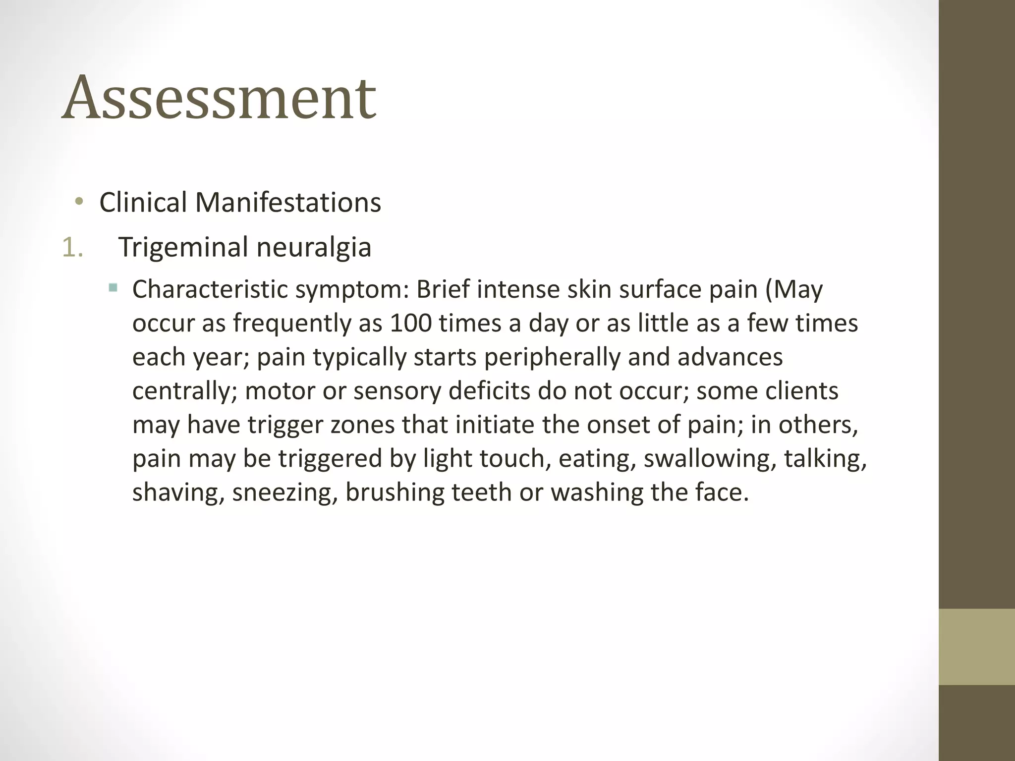 Assessment
• Clinical Manifestations
1. Trigeminal neuralgia
 Characteristic symptom: Brief intense skin surface pain (May
occur as frequently as 100 times a day or as little as a few times
each year; pain typically starts peripherally and advances
centrally; motor or sensory deficits do not occur; some clients
may have trigger zones that initiate the onset of pain; in others,
pain may be triggered by light touch, eating, swallowing, talking,
shaving, sneezing, brushing teeth or washing the face.
 