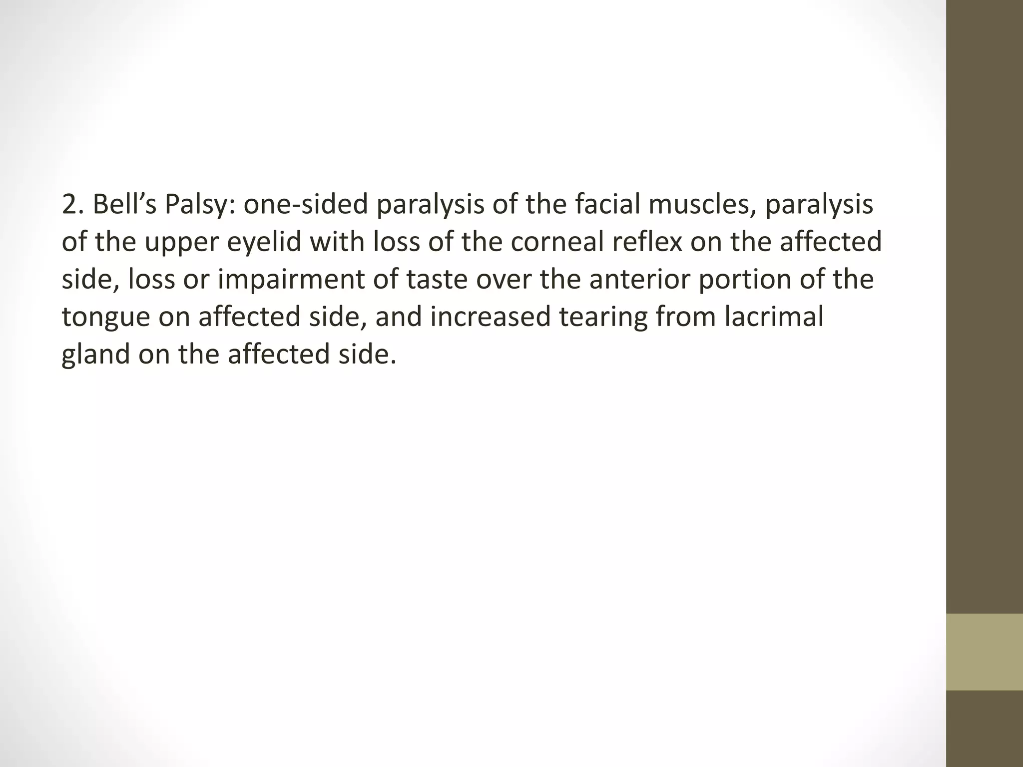 2. Bell’s Palsy: one-sided paralysis of the facial muscles, paralysis
of the upper eyelid with loss of the corneal reflex on the affected
side, loss or impairment of taste over the anterior portion of the
tongue on affected side, and increased tearing from lacrimal
gland on the affected side.
 