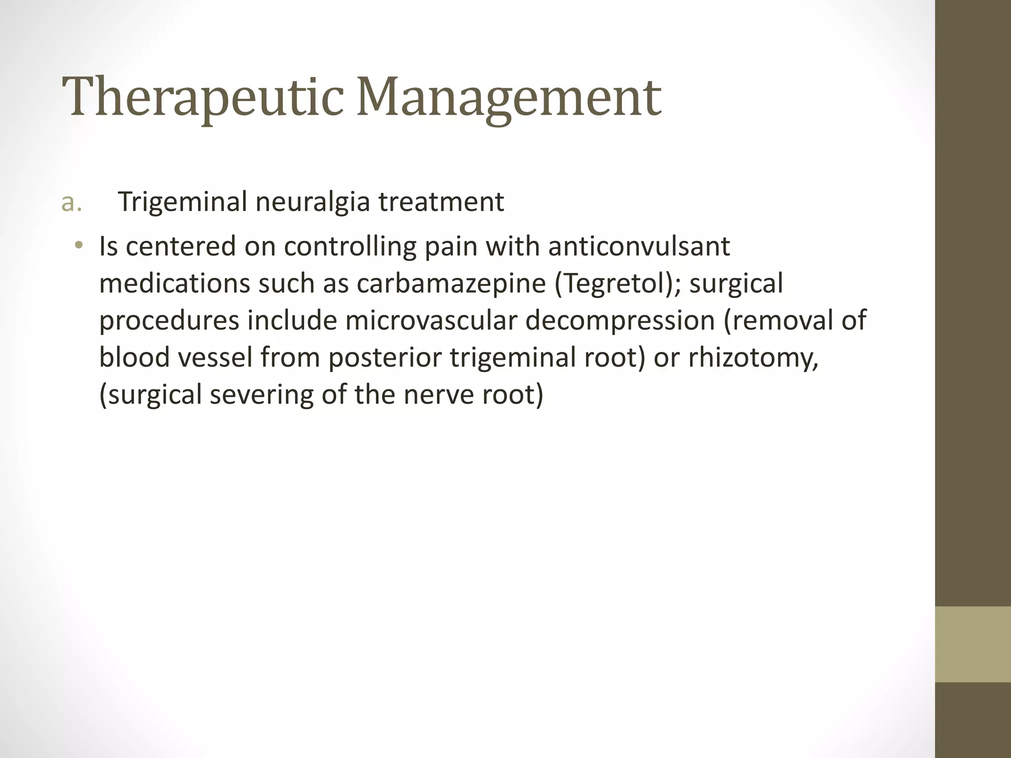 Therapeutic Management
a. Trigeminal neuralgia treatment
• Is centered on controlling pain with anticonvulsant
medications such as carbamazepine (Tegretol); surgical
procedures include microvascular decompression (removal of
blood vessel from posterior trigeminal root) or rhizotomy,
(surgical severing of the nerve root)
 