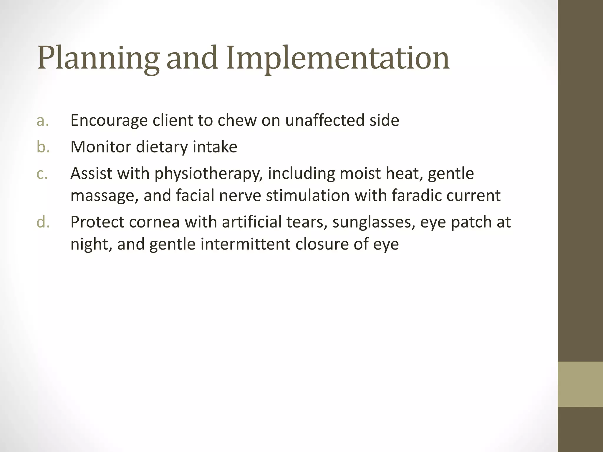 Planning and Implementation
a. Encourage client to chew on unaffected side
b. Monitor dietary intake
c. Assist with physiotherapy, including moist heat, gentle
massage, and facial nerve stimulation with faradic current
d. Protect cornea with artificial tears, sunglasses, eye patch at
night, and gentle intermittent closure of eye
 