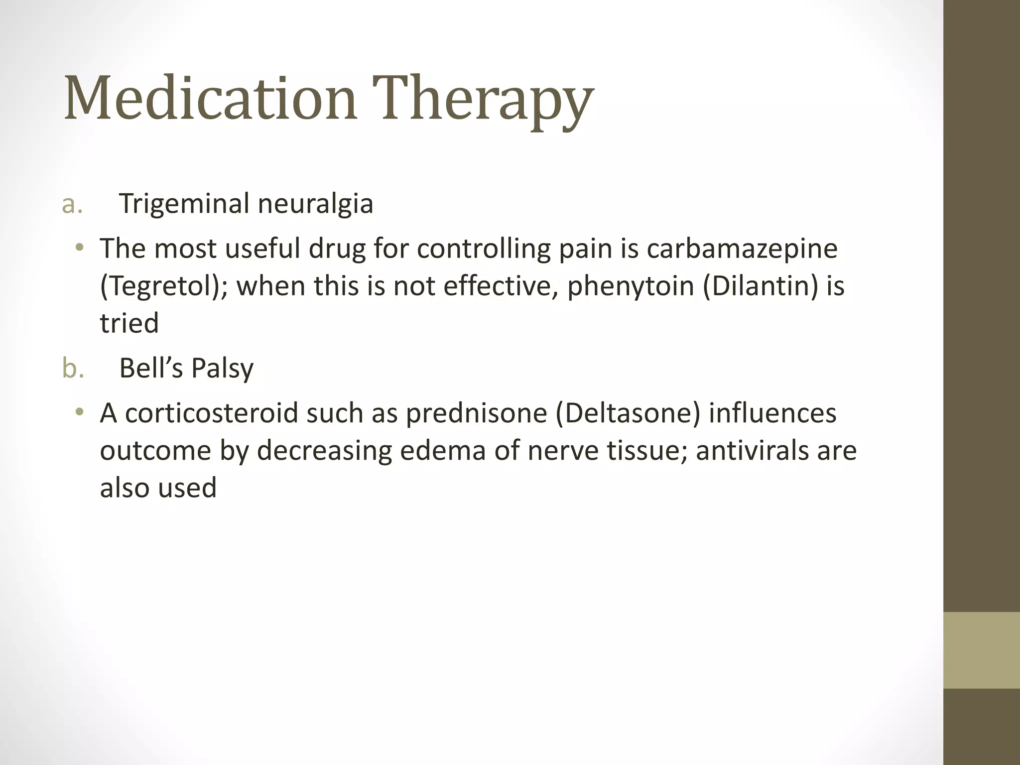 Medication Therapy
a. Trigeminal neuralgia
• The most useful drug for controlling pain is carbamazepine
(Tegretol); when this is not effective, phenytoin (Dilantin) is
tried
b. Bell’s Palsy
• A corticosteroid such as prednisone (Deltasone) influences
outcome by decreasing edema of nerve tissue; antivirals are
also used
 