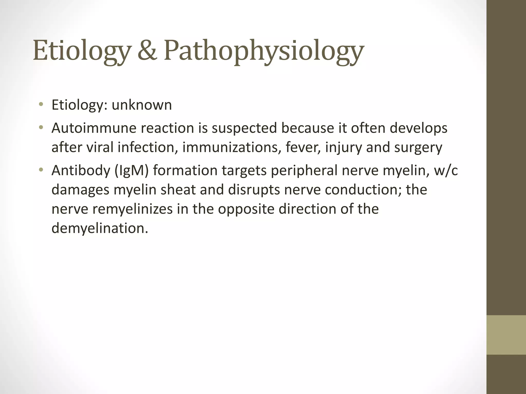 Etiology & Pathophysiology
• Etiology: unknown
• Autoimmune reaction is suspected because it often develops
after viral infection, immunizations, fever, injury and surgery
• Antibody (IgM) formation targets peripheral nerve myelin, w/c
damages myelin sheat and disrupts nerve conduction; the
nerve remyelinizes in the opposite direction of the
demyelination.
 