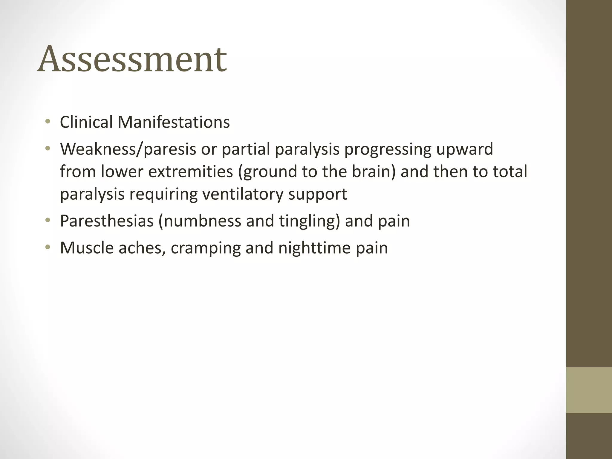 Assessment
• Clinical Manifestations
• Weakness/paresis or partial paralysis progressing upward
from lower extremities (ground to the brain) and then to total
paralysis requiring ventilatory support
• Paresthesias (numbness and tingling) and pain
• Muscle aches, cramping and nighttime pain
 
