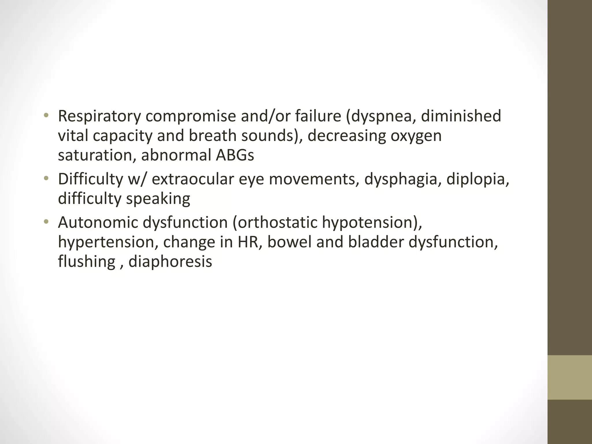 • Respiratory compromise and/or failure (dyspnea, diminished
vital capacity and breath sounds), decreasing oxygen
saturation, abnormal ABGs
• Difficulty w/ extraocular eye movements, dysphagia, diplopia,
difficulty speaking
• Autonomic dysfunction (orthostatic hypotension),
hypertension, change in HR, bowel and bladder dysfunction,
flushing , diaphoresis
 