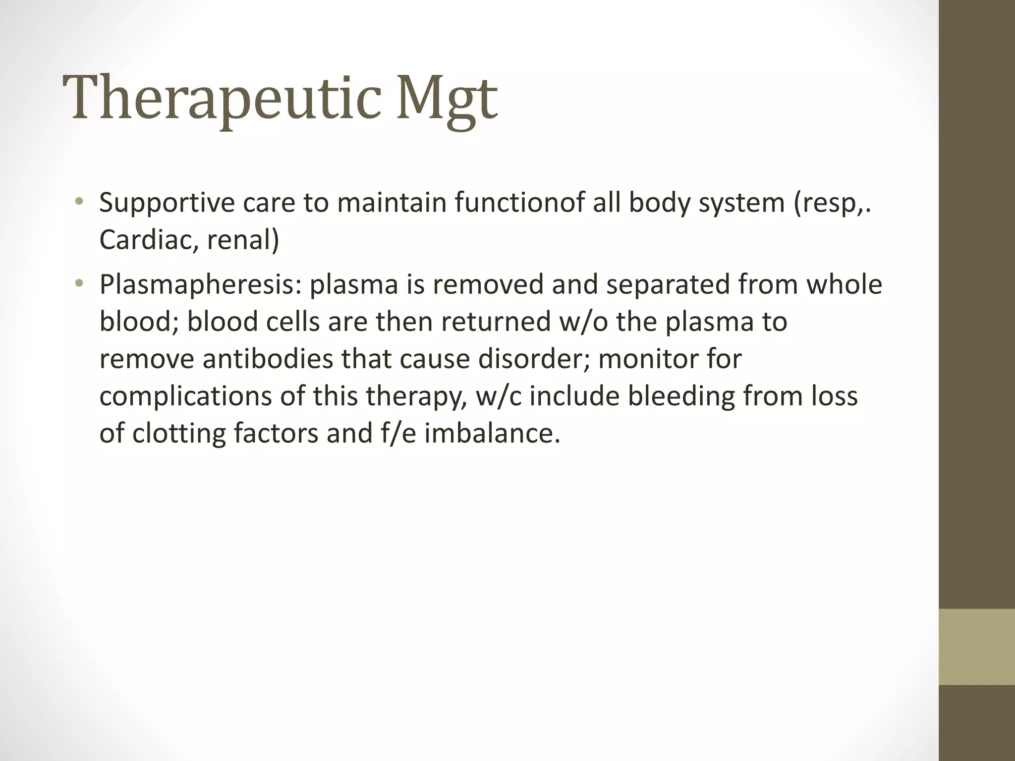 Therapeutic Mgt
• Supportive care to maintain functionof all body system (resp,.
Cardiac, renal)
• Plasmapheresis: plasma is removed and separated from whole
blood; blood cells are then returned w/o the plasma to
remove antibodies that cause disorder; monitor for
complications of this therapy, w/c include bleeding from loss
of clotting factors and f/e imbalance.
 