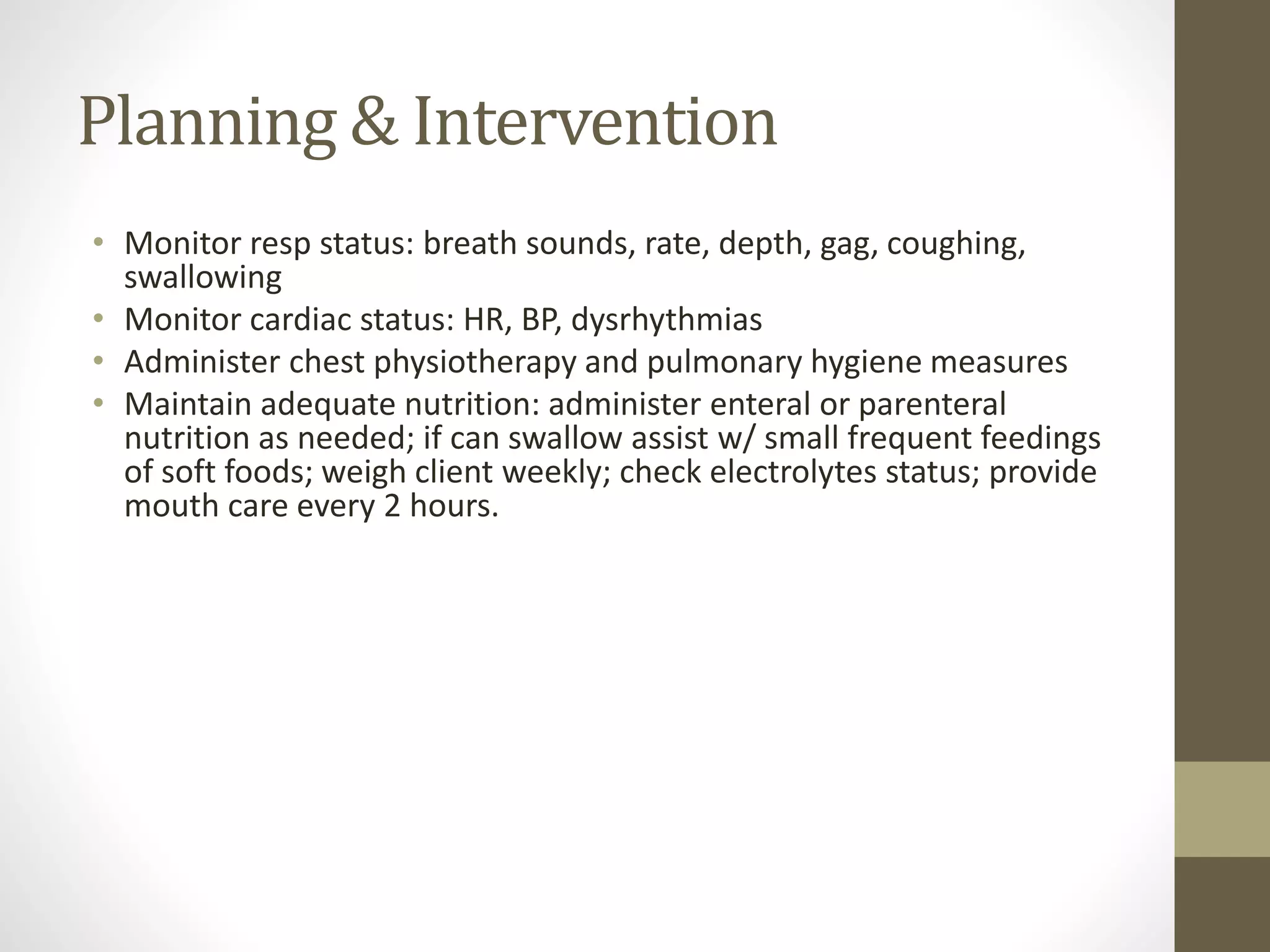 Planning & Intervention
• Monitor resp status: breath sounds, rate, depth, gag, coughing,
swallowing
• Monitor cardiac status: HR, BP, dysrhythmias
• Administer chest physiotherapy and pulmonary hygiene measures
• Maintain adequate nutrition: administer enteral or parenteral
nutrition as needed; if can swallow assist w/ small frequent feedings
of soft foods; weigh client weekly; check electrolytes status; provide
mouth care every 2 hours.
 
