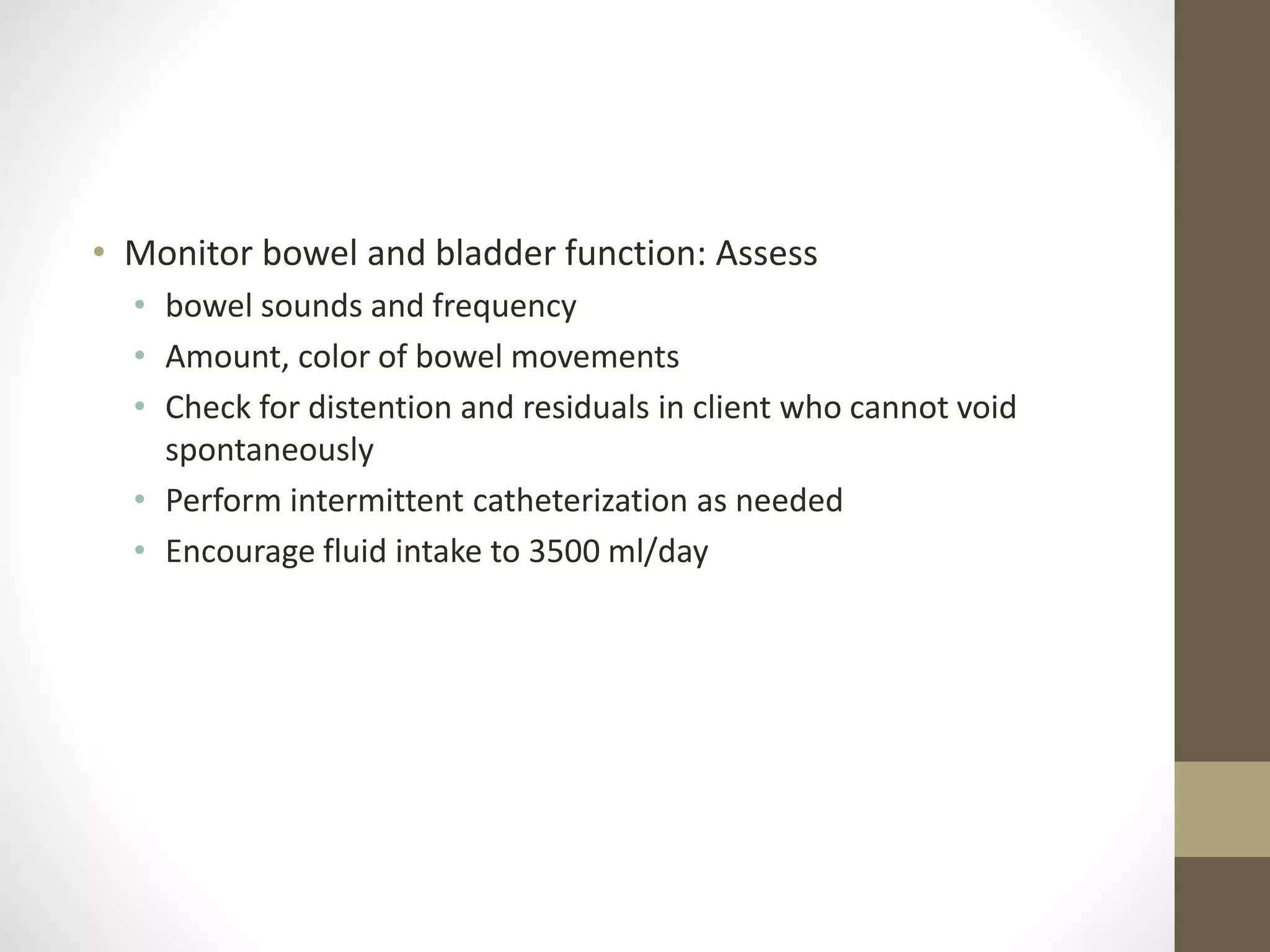 • Monitor bowel and bladder function: Assess
• bowel sounds and frequency
• Amount, color of bowel movements
• Check for distention and residuals in client who cannot void
spontaneously
• Perform intermittent catheterization as needed
• Encourage fluid intake to 3500 ml/day
 