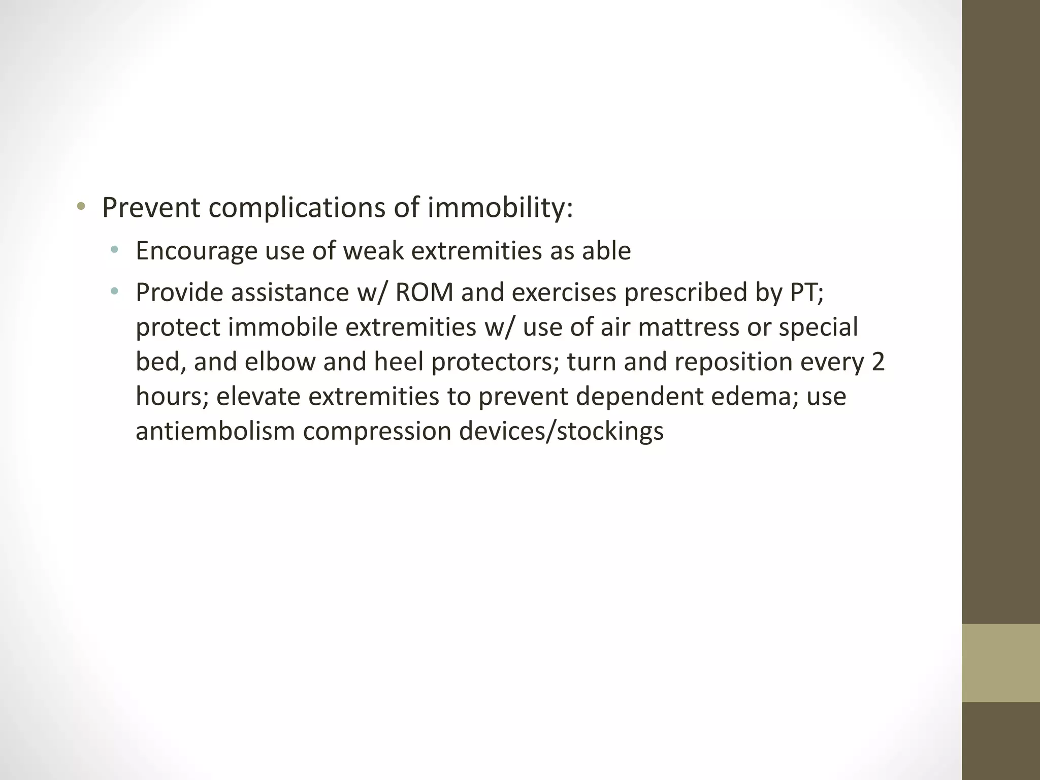 • Prevent complications of immobility:
• Encourage use of weak extremities as able
• Provide assistance w/ ROM and exercises prescribed by PT;
protect immobile extremities w/ use of air mattress or special
bed, and elbow and heel protectors; turn and reposition every 2
hours; elevate extremities to prevent dependent edema; use
antiembolism compression devices/stockings
 