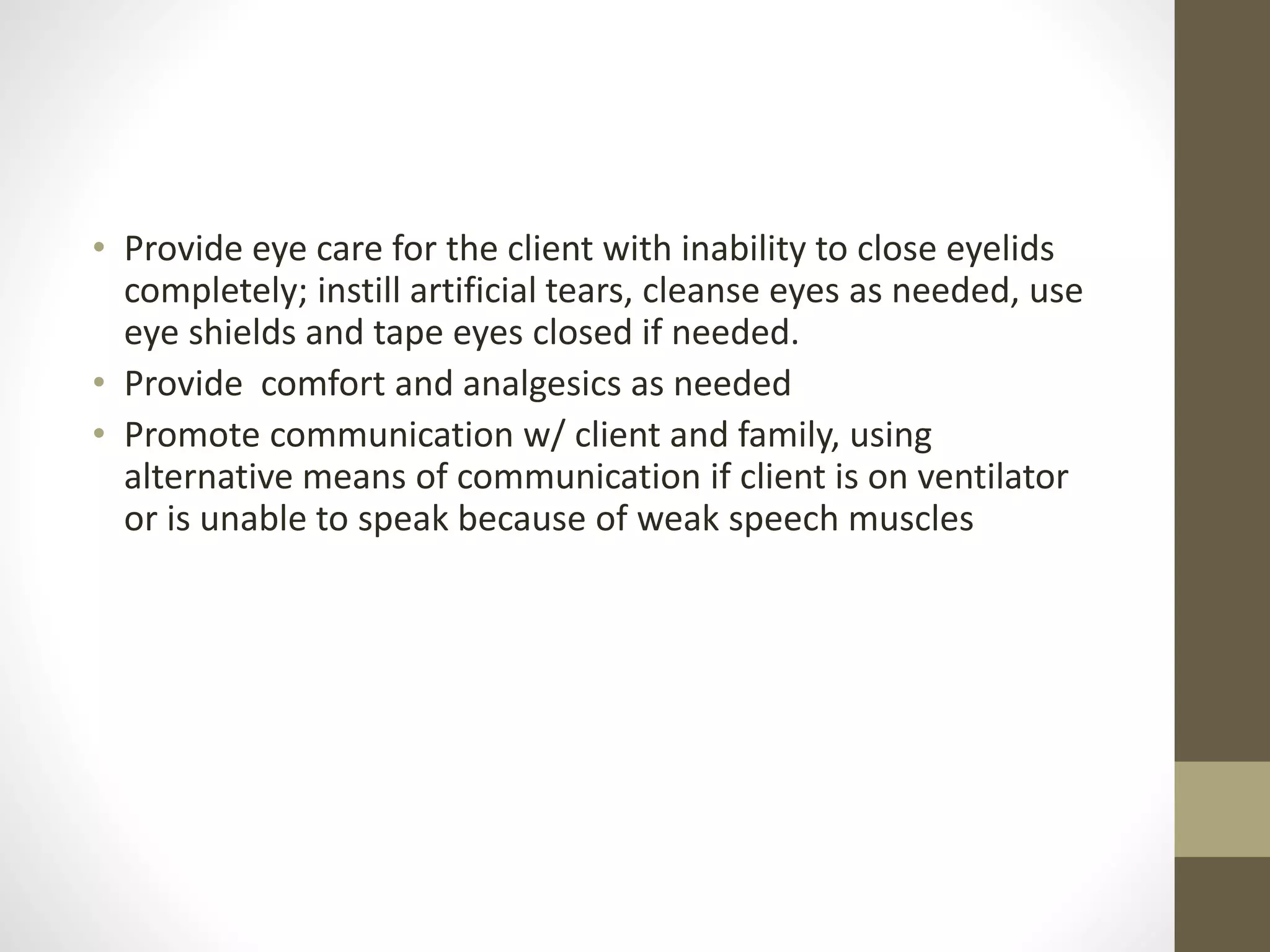 • Provide eye care for the client with inability to close eyelids
completely; instill artificial tears, cleanse eyes as needed, use
eye shields and tape eyes closed if needed.
• Provide comfort and analgesics as needed
• Promote communication w/ client and family, using
alternative means of communication if client is on ventilator
or is unable to speak because of weak speech muscles
 