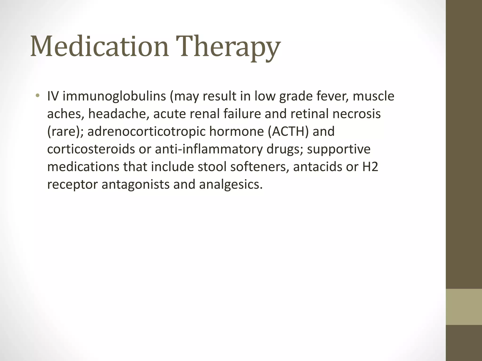 Medication Therapy
• IV immunoglobulins (may result in low grade fever, muscle
aches, headache, acute renal failure and retinal necrosis
(rare); adrenocorticotropic hormone (ACTH) and
corticosteroids or anti-inflammatory drugs; supportive
medications that include stool softeners, antacids or H2
receptor antagonists and analgesics.
 