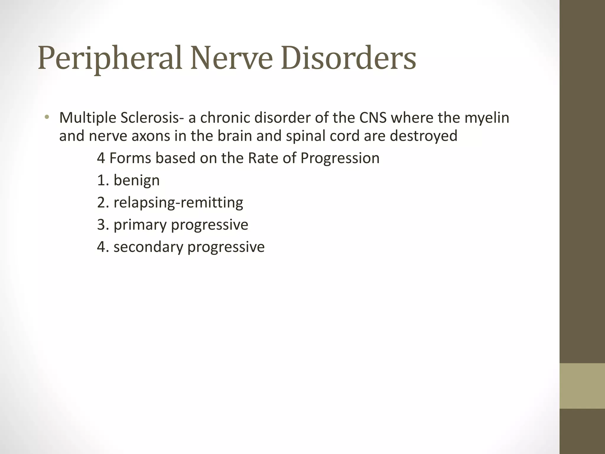Peripheral Nerve Disorders
• Multiple Sclerosis- a chronic disorder of the CNS where the myelin
and nerve axons in the brain and spinal cord are destroyed
4 Forms based on the Rate of Progression
1. benign
2. relapsing-remitting
3. primary progressive
4. secondary progressive
 