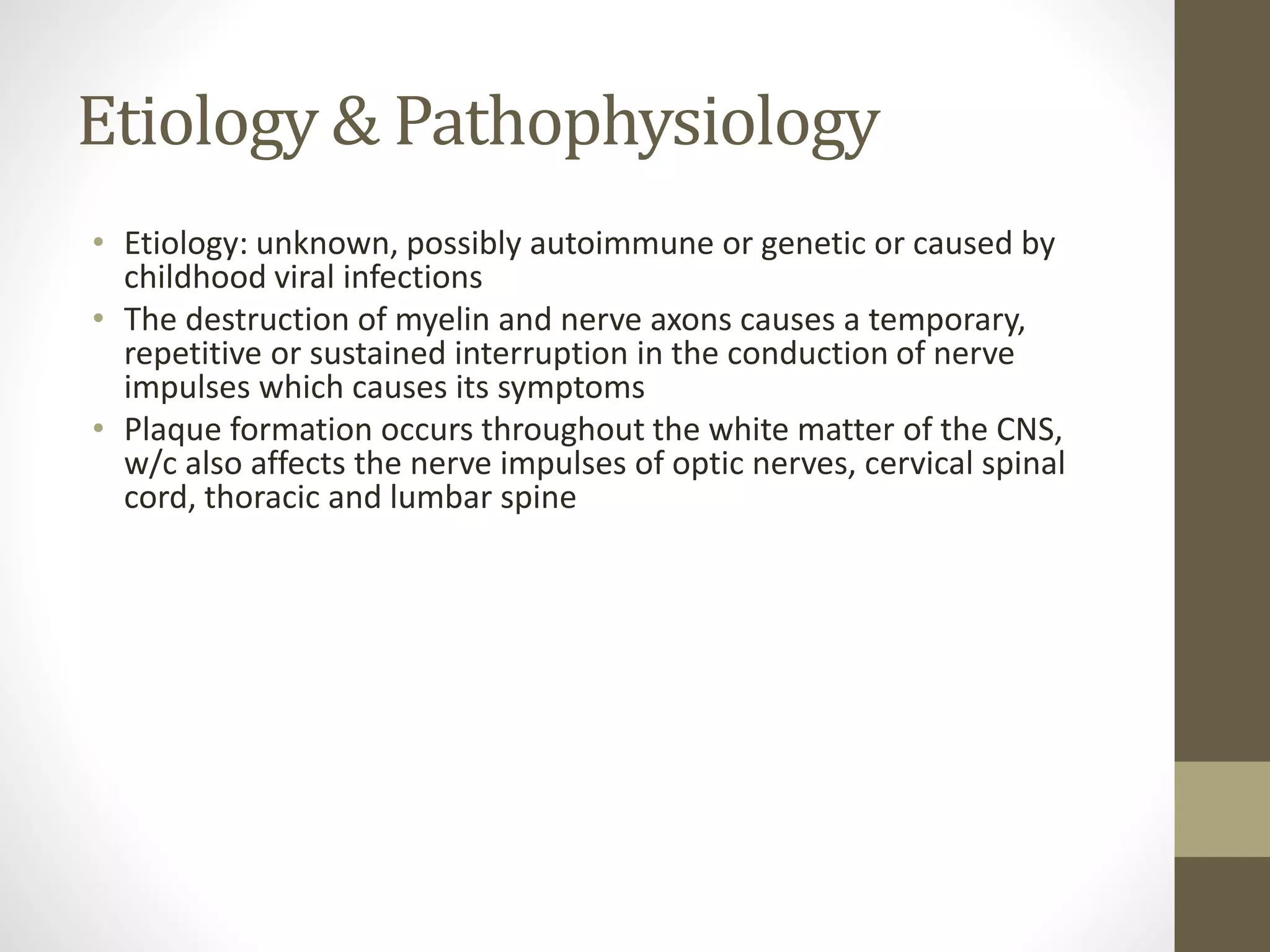 Etiology & Pathophysiology
• Etiology: unknown, possibly autoimmune or genetic or caused by
childhood viral infections
• The destruction of myelin and nerve axons causes a temporary,
repetitive or sustained interruption in the conduction of nerve
impulses which causes its symptoms
• Plaque formation occurs throughout the white matter of the CNS,
w/c also affects the nerve impulses of optic nerves, cervical spinal
cord, thoracic and lumbar spine
 
