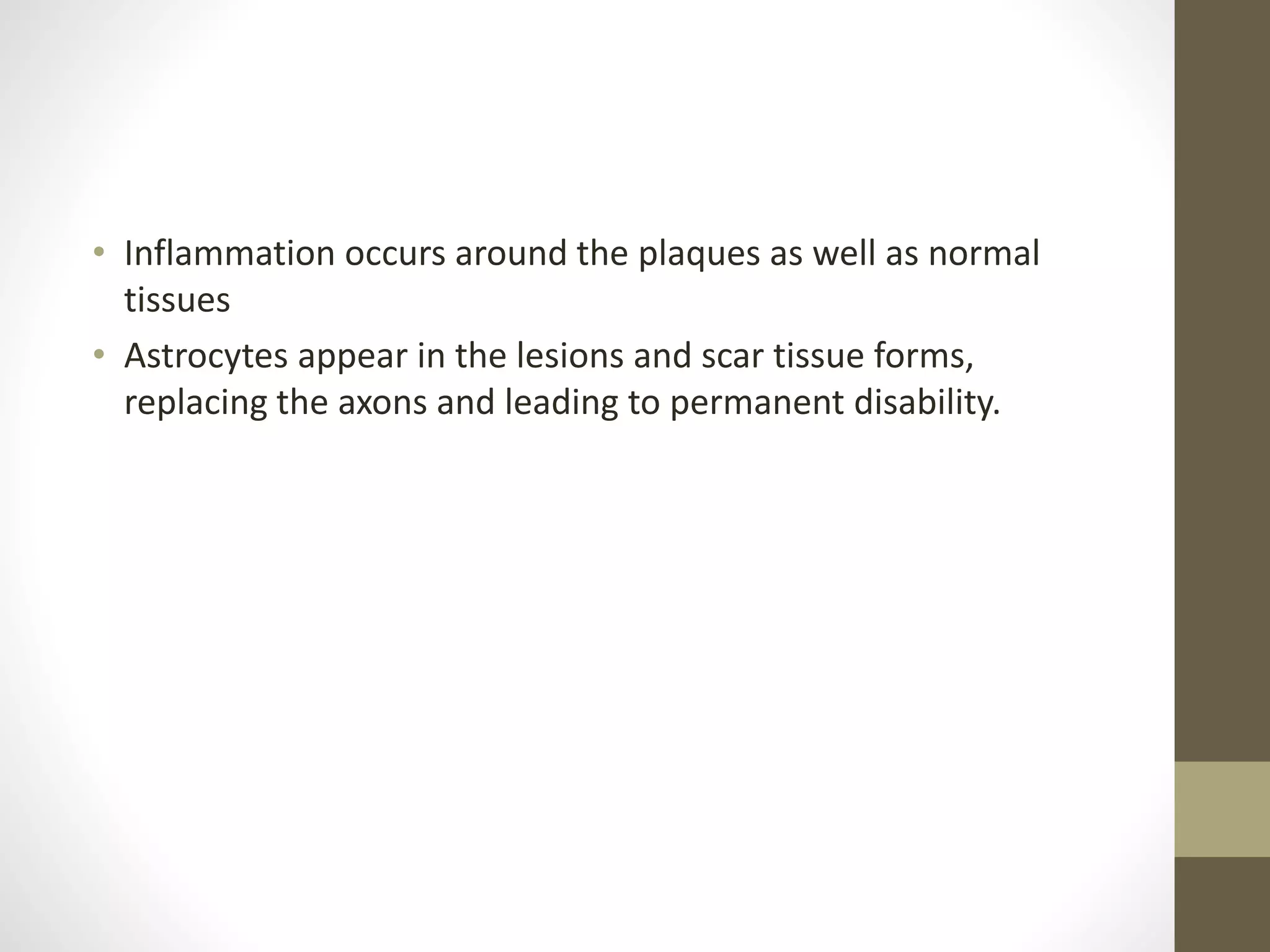 • Inflammation occurs around the plaques as well as normal
tissues
• Astrocytes appear in the lesions and scar tissue forms,
replacing the axons and leading to permanent disability.
 