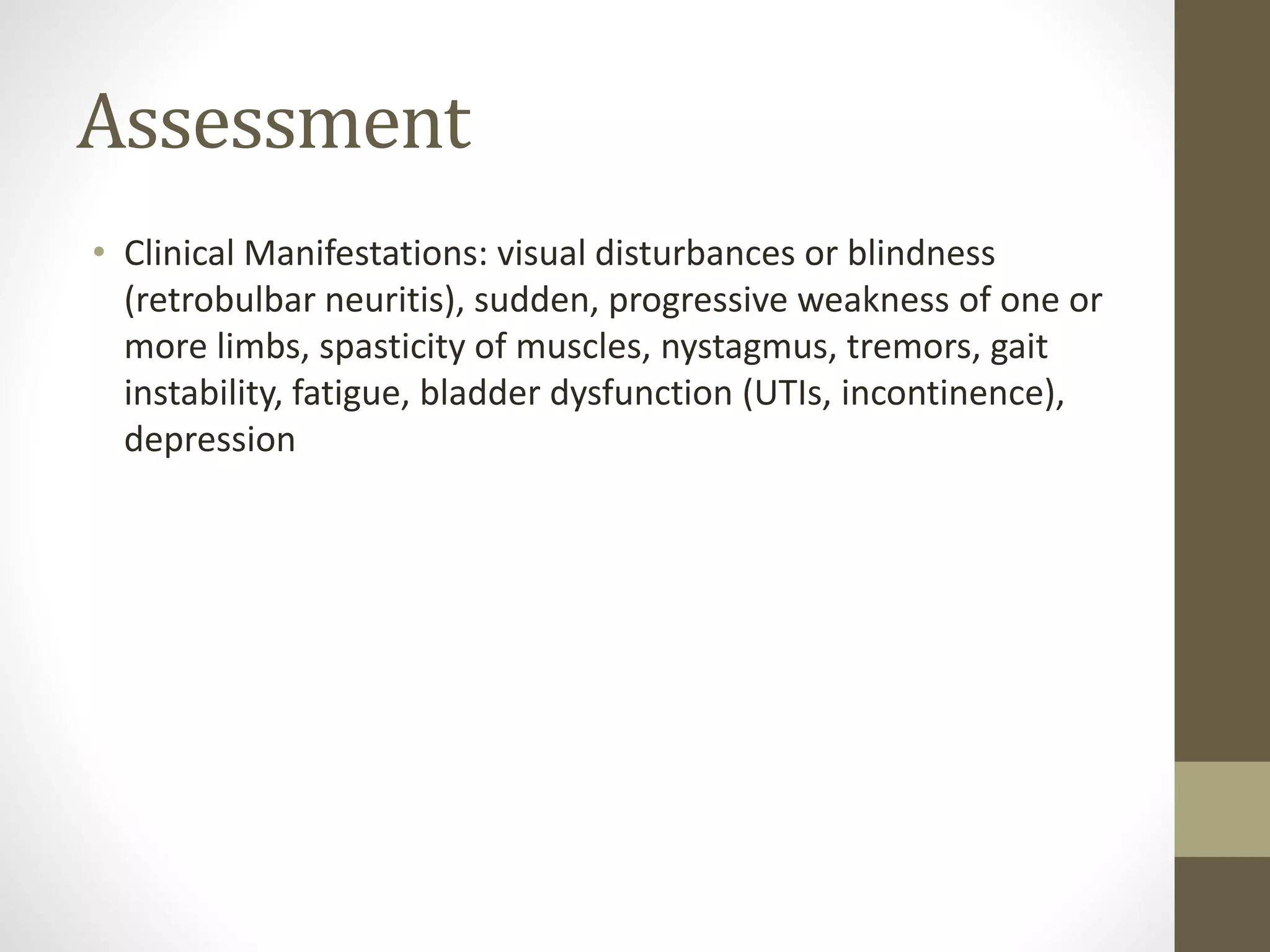 Assessment
• Clinical Manifestations: visual disturbances or blindness
(retrobulbar neuritis), sudden, progressive weakness of one or
more limbs, spasticity of muscles, nystagmus, tremors, gait
instability, fatigue, bladder dysfunction (UTIs, incontinence),
depression
 