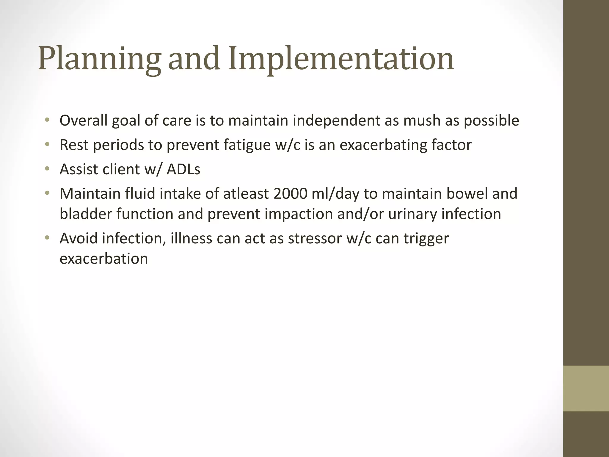 Planning and Implementation
• Overall goal of care is to maintain independent as mush as possible
• Rest periods to prevent fatigue w/c is an exacerbating factor
• Assist client w/ ADLs
• Maintain fluid intake of atleast 2000 ml/day to maintain bowel and
bladder function and prevent impaction and/or urinary infection
• Avoid infection, illness can act as stressor w/c can trigger
exacerbation
 