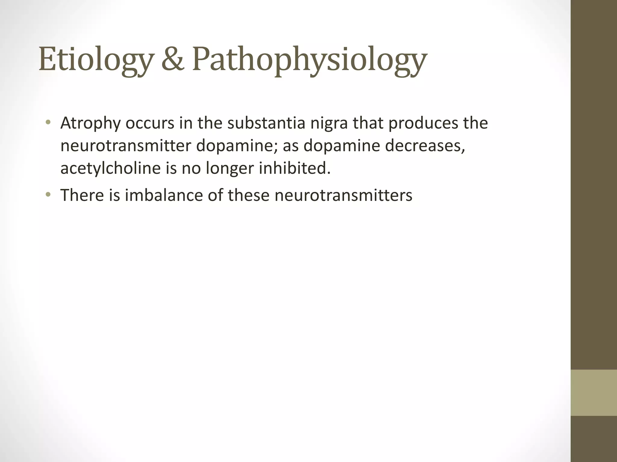 Etiology & Pathophysiology
• Atrophy occurs in the substantia nigra that produces the
neurotransmitter dopamine; as dopamine decreases,
acetylcholine is no longer inhibited.
• There is imbalance of these neurotransmitters
 