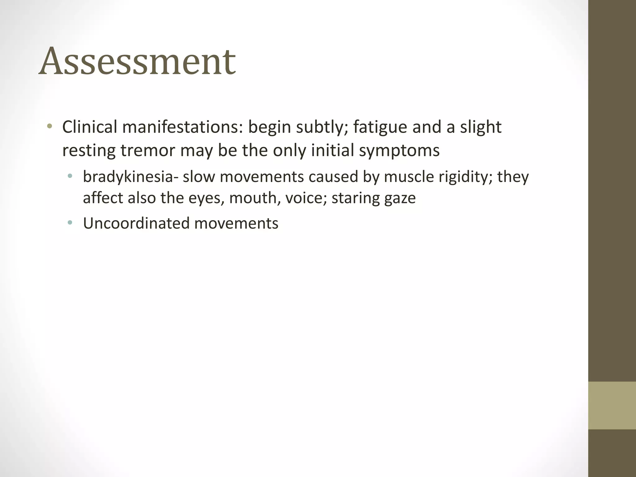 Assessment
• Clinical manifestations: begin subtly; fatigue and a slight
resting tremor may be the only initial symptoms
• bradykinesia- slow movements caused by muscle rigidity; they
affect also the eyes, mouth, voice; staring gaze
• Uncoordinated movements
 
