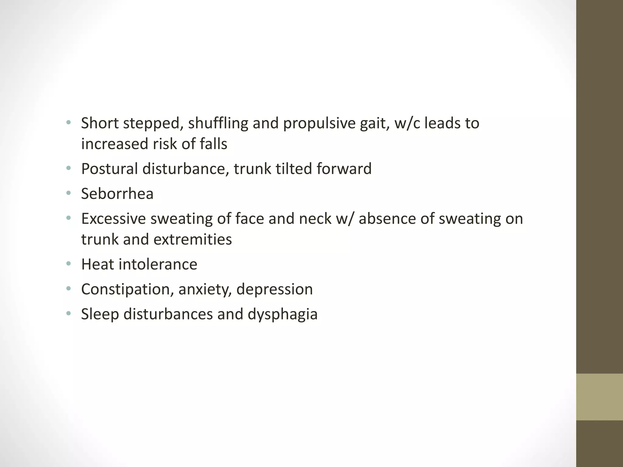 • Short stepped, shuffling and propulsive gait, w/c leads to
increased risk of falls
• Postural disturbance, trunk tilted forward
• Seborrhea
• Excessive sweating of face and neck w/ absence of sweating on
trunk and extremities
• Heat intolerance
• Constipation, anxiety, depression
• Sleep disturbances and dysphagia
 