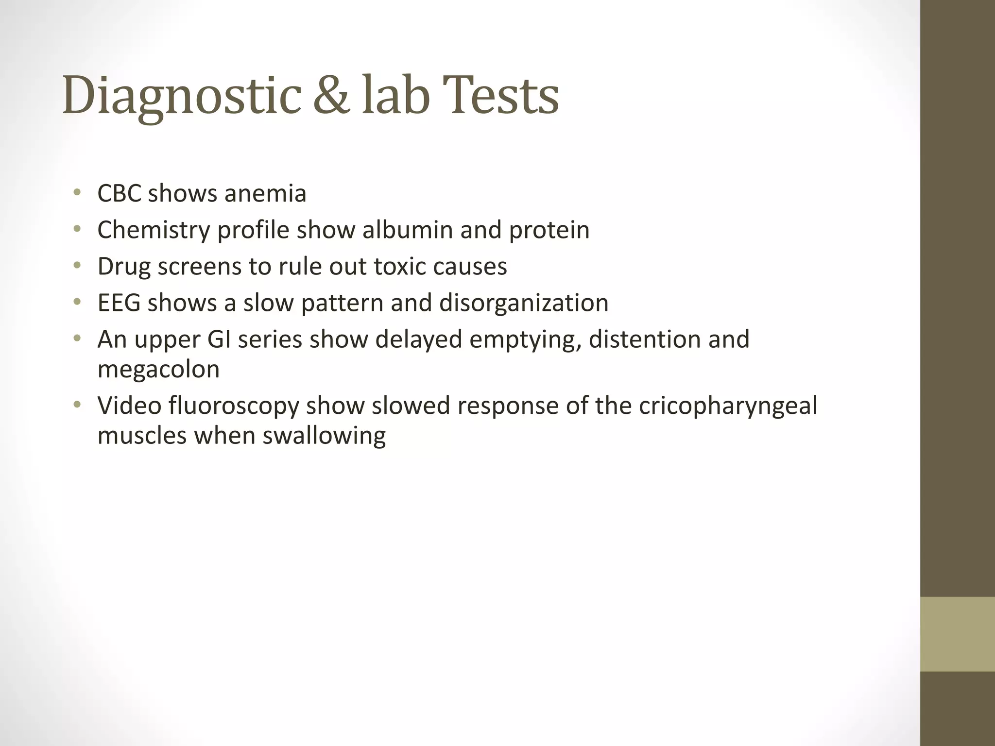 Diagnostic & lab Tests
• CBC shows anemia
• Chemistry profile show albumin and protein
• Drug screens to rule out toxic causes
• EEG shows a slow pattern and disorganization
• An upper GI series show delayed emptying, distention and
megacolon
• Video fluoroscopy show slowed response of the cricopharyngeal
muscles when swallowing
 