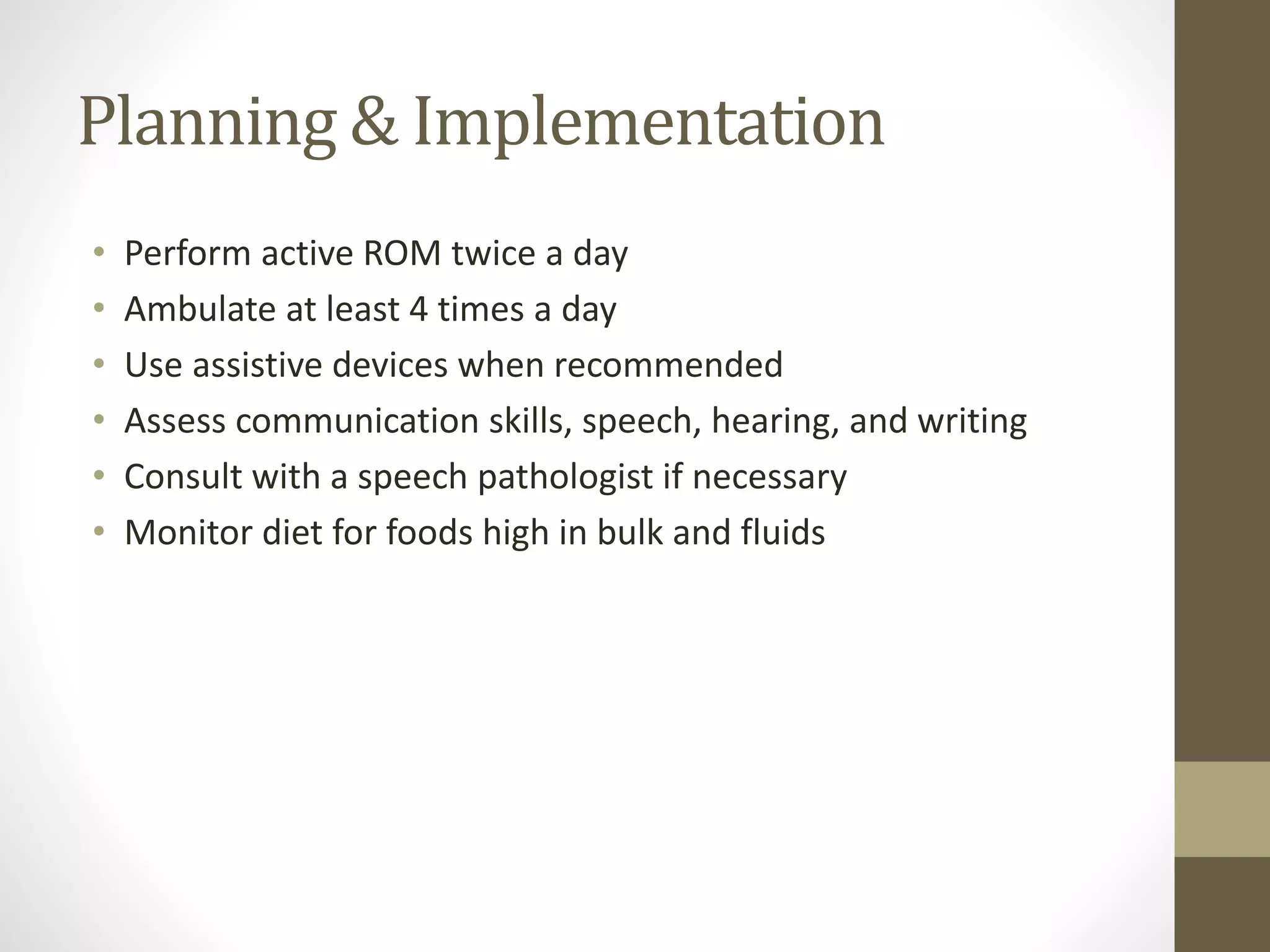 Planning & Implementation
• Perform active ROM twice a day
• Ambulate at least 4 times a day
• Use assistive devices when recommended
• Assess communication skills, speech, hearing, and writing
• Consult with a speech pathologist if necessary
• Monitor diet for foods high in bulk and fluids
 