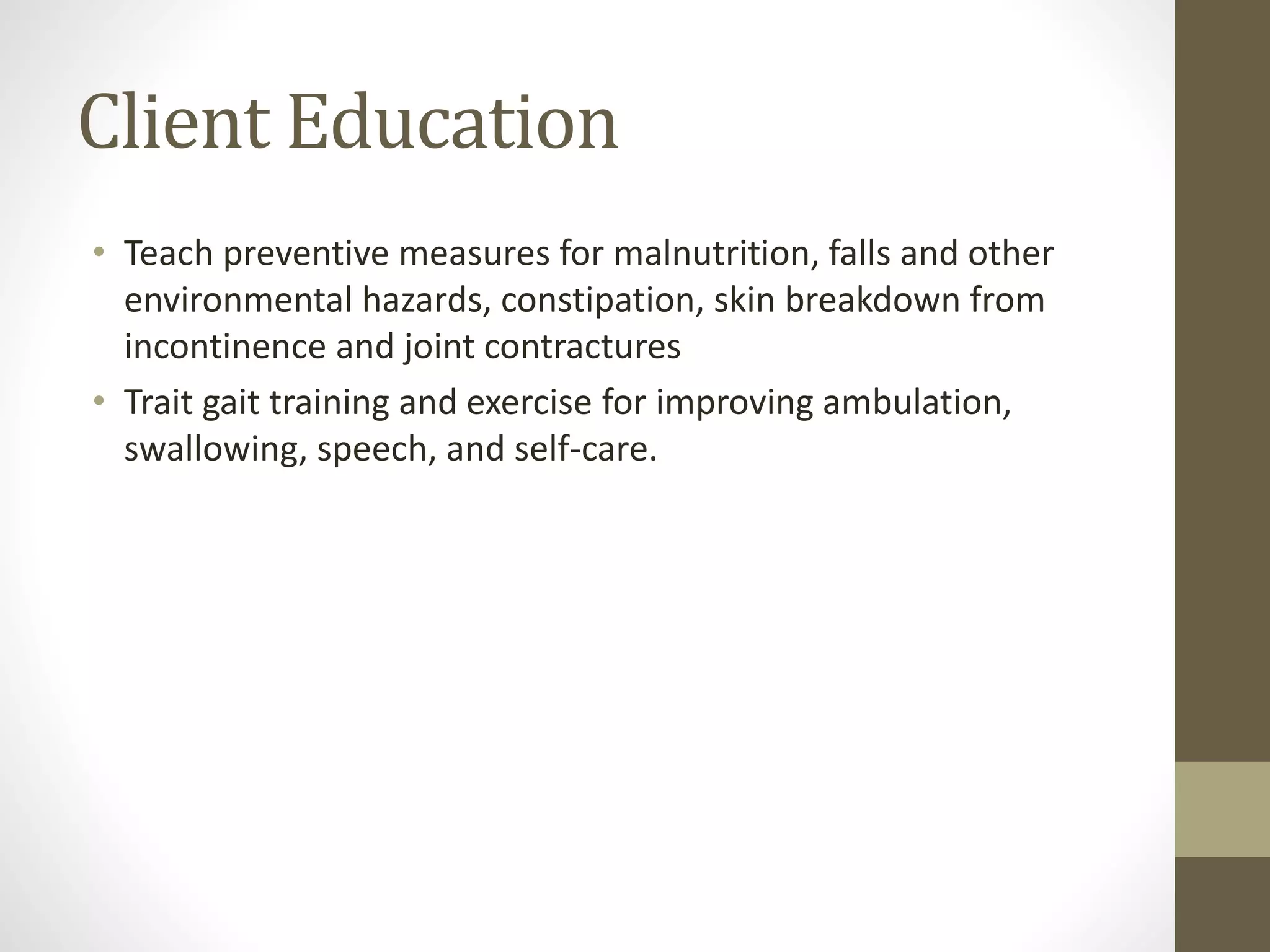 Client Education
• Teach preventive measures for malnutrition, falls and other
environmental hazards, constipation, skin breakdown from
incontinence and joint contractures
• Trait gait training and exercise for improving ambulation,
swallowing, speech, and self-care.
 