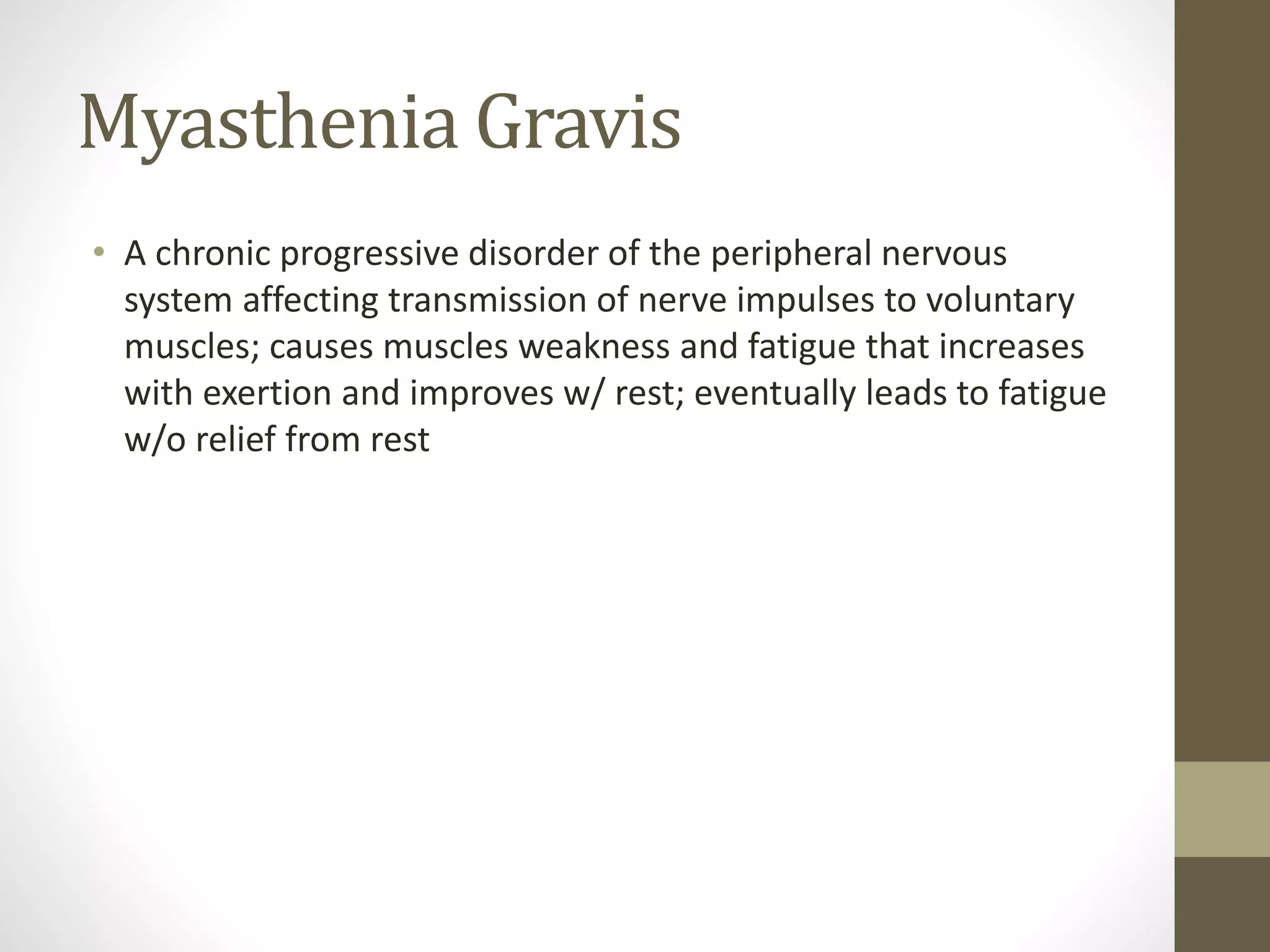Myasthenia Gravis
• A chronic progressive disorder of the peripheral nervous
system affecting transmission of nerve impulses to voluntary
muscles; causes muscles weakness and fatigue that increases
with exertion and improves w/ rest; eventually leads to fatigue
w/o relief from rest
 