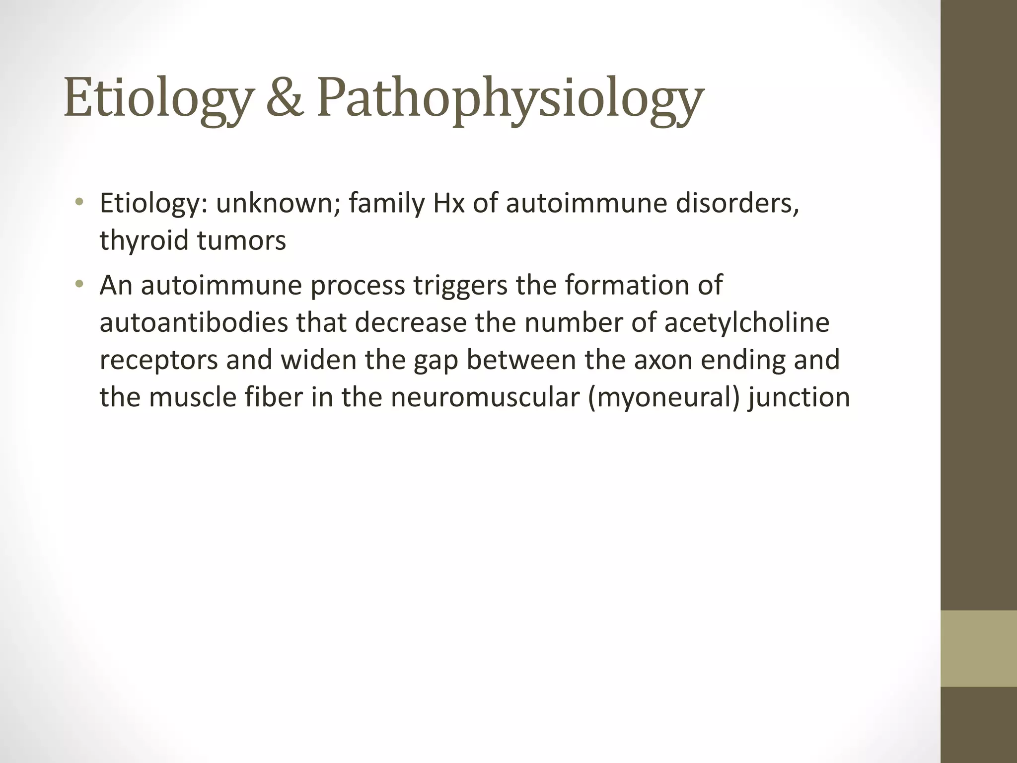 Etiology & Pathophysiology
• Etiology: unknown; family Hx of autoimmune disorders,
thyroid tumors
• An autoimmune process triggers the formation of
autoantibodies that decrease the number of acetylcholine
receptors and widen the gap between the axon ending and
the muscle fiber in the neuromuscular (myoneural) junction
 