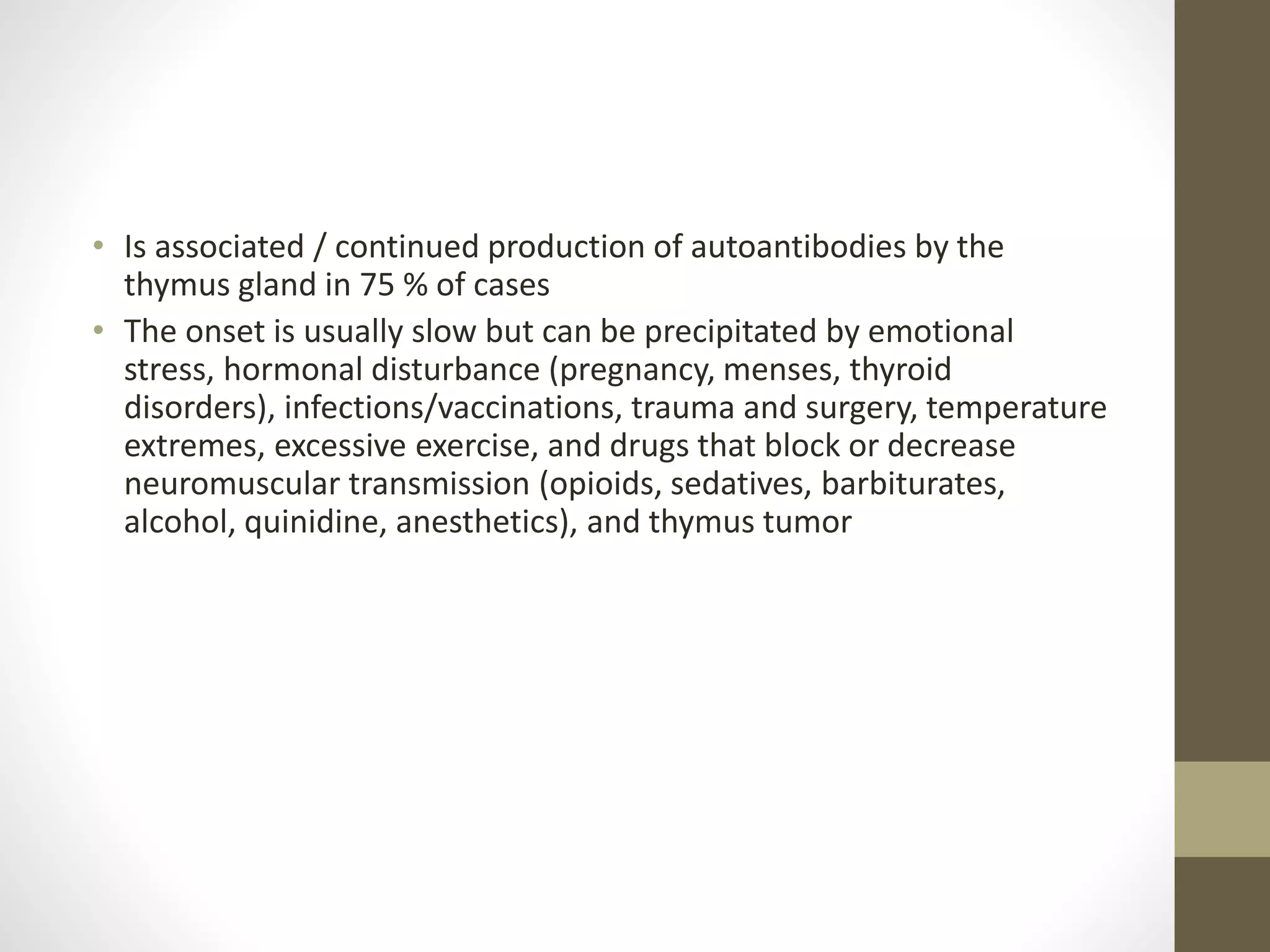 • Is associated / continued production of autoantibodies by the
thymus gland in 75 % of cases
• The onset is usually slow but can be precipitated by emotional
stress, hormonal disturbance (pregnancy, menses, thyroid
disorders), infections/vaccinations, trauma and surgery, temperature
extremes, excessive exercise, and drugs that block or decrease
neuromuscular transmission (opioids, sedatives, barbiturates,
alcohol, quinidine, anesthetics), and thymus tumor
 