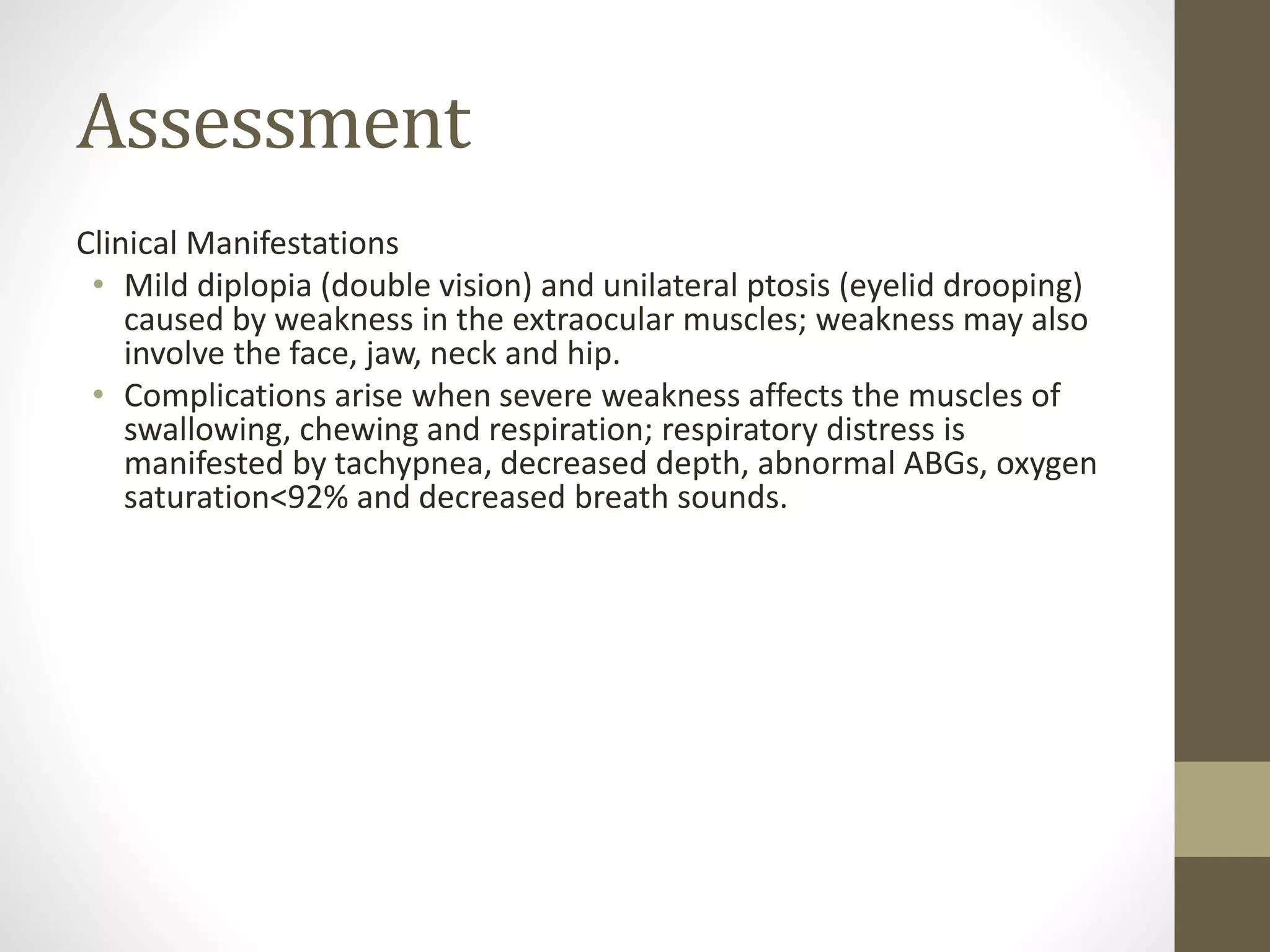 Assessment
Clinical Manifestations
• Mild diplopia (double vision) and unilateral ptosis (eyelid drooping)
caused by weakness in the extraocular muscles; weakness may also
involve the face, jaw, neck and hip.
• Complications arise when severe weakness affects the muscles of
swallowing, chewing and respiration; respiratory distress is
manifested by tachypnea, decreased depth, abnormal ABGs, oxygen
saturation<92% and decreased breath sounds.
 