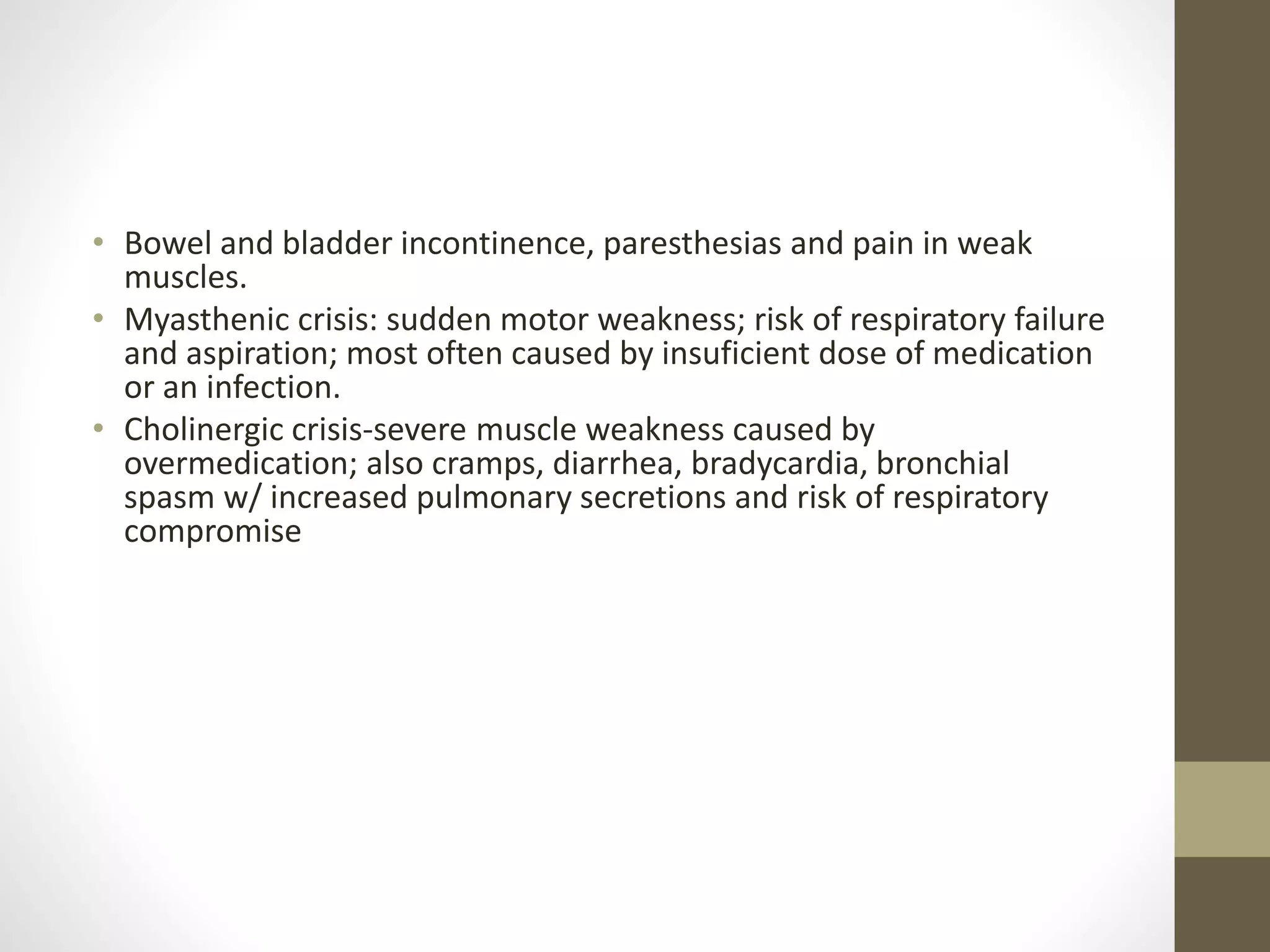 • Bowel and bladder incontinence, paresthesias and pain in weak
muscles.
• Myasthenic crisis: sudden motor weakness; risk of respiratory failure
and aspiration; most often caused by insuficient dose of medication
or an infection.
• Cholinergic crisis-severe muscle weakness caused by
overmedication; also cramps, diarrhea, bradycardia, bronchial
spasm w/ increased pulmonary secretions and risk of respiratory
compromise
 