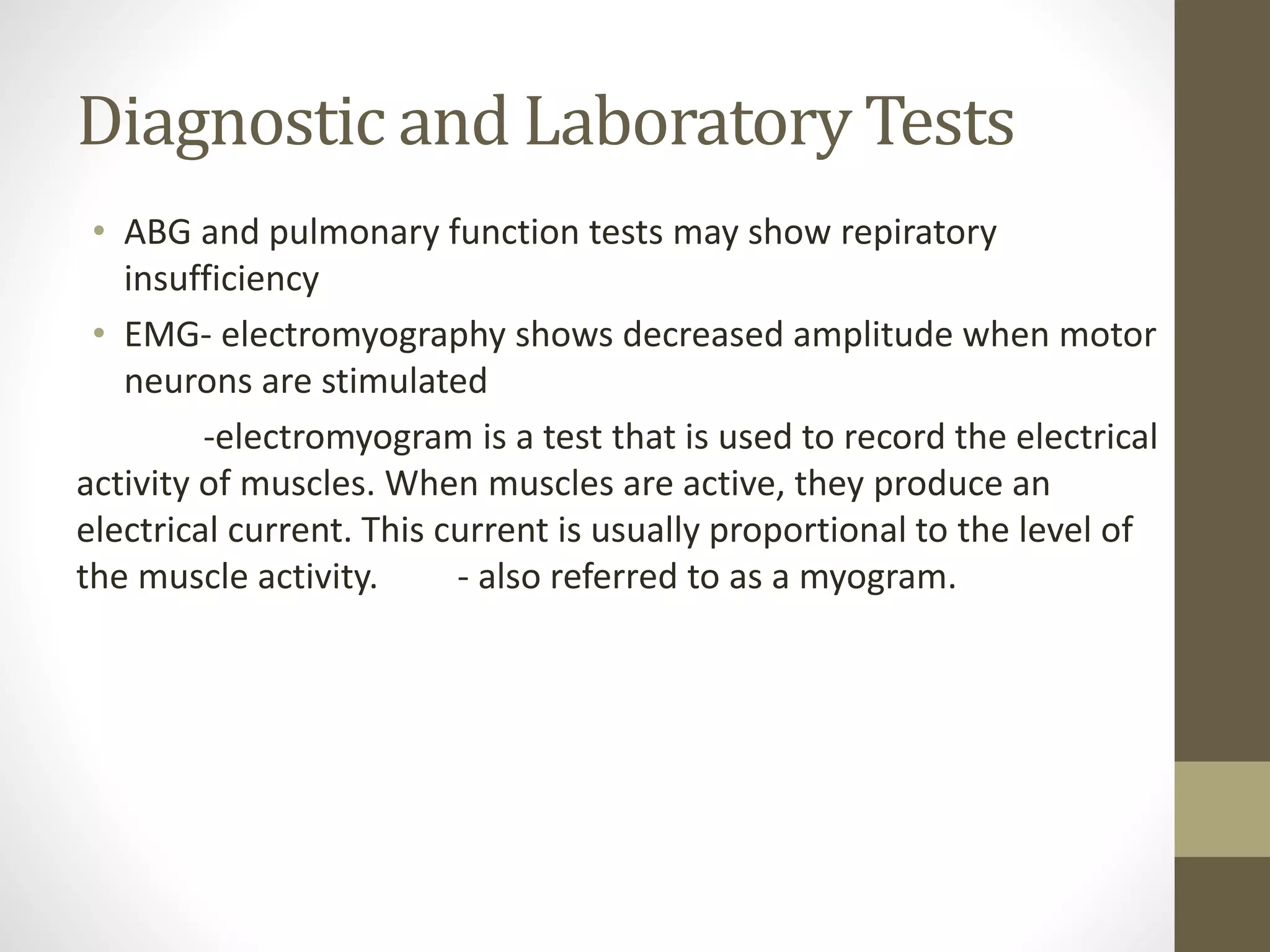 Diagnostic and Laboratory Tests
• ABG and pulmonary function tests may show repiratory
insufficiency
• EMG- electromyography shows decreased amplitude when motor
neurons are stimulated
-electromyogram is a test that is used to record the electrical
activity of muscles. When muscles are active, they produce an
electrical current. This current is usually proportional to the level of
the muscle activity. - also referred to as a myogram.
 
